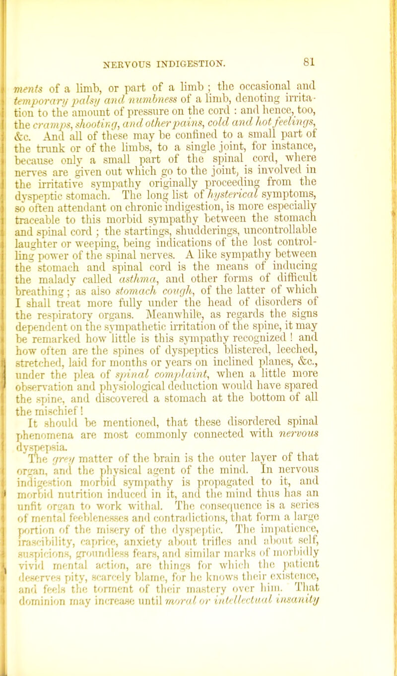 : nts of a limb, or part of a limb ; the occasional and iiporari/ pals;/ and inimbness of a limb, denoting irrita- lion to the amoimt of pressnre on the cord : and hence, too, the cramps, shootir.r/, and other pains, cold and hot feelings, ~kc. And all of these may be confined to a small part of ^lie trunk or of the Hmbs, to a single joint, for instance, -•cause only a small part of the spinal cord, where uerves are given out which go to the joint, is involved in the irritative sjTapathy originally proceeding from the vspeptic stomach. The long li.st of hysterical symptoms, -. often attendant on chronic indigestion, is more e,specialiy traceable to this morbid sjTupathy between the stomach md spinal cord ; the startings, shudderings, uncontrollable lughter or weeping, being indications of the lost control- img power of the spinal uerves. A like sympathy between the stomach and spinal cord is the means of inducing the malady called asthma, and other forms of difficult breathing; as also stomach covgh, of the latter of which I shall treat more fully under the head of disorders of the respiratory organs. Meanwhile, as regards the signs dependent on the snnpathetic irritation of the spine, it may be remarked how little is this sympatliy recognized ! and how often are the spines of dyspeptics blistered, leeched, stretched, laid for months or years on inclined planes, &c., under the plea of spinal complaint, when a little more observation and phy.siological deduction would have spared the .spine, and discovered a stomach at the bottom of all the mischief! It should be mentioned, that these disordered spinal phenomena are most commonly connected with nervous dy.s7)epsia. The grey matter of the brain is the outer layer of that or^an, and the y^hysical agent of the mind, in nervous ndifre.stion morbid .sympathy is propagated to it, and rnorbid nutrition induced in it, and the mind thus has an unfit organ to work witlial. The, consequence is a series of mental feeblenesses and contradictions, that form a large portion of the mi.sery of the dyspeptic. Tlie impatience, 'r.'i.scibility, caprice, anxiety about triiles and al>out self, M.spicion.s, groundiess fears, and similar marks of mor!)idly vivid mental action, are tilings for which tlio patient '(•sf;rves pity, .scarcely blame, for lie knows th(!ir c.xistcncc, nfi feel.s the tonnent of their ma.stery over him. That 'lominion may incTcase until moral or intAlectnal inmnity