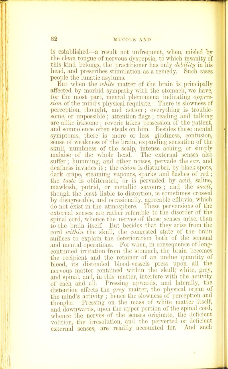is established—a result not unfrequent, when, misled by the clean tongiie of nervous dyspepsia, to which insanity of this kind belongs, tlie practitioner has only debilUij in his head, and prescribes stimulation as a remedj'. Such cases people the lunatic asylums. But when the wlute matter of the brain is principally afl'ected by morbid sympathy with tlie stomach, we have, for the most part, mental phenomena indicating oppres- sion of the mind's physical requisite. There is slo'miess of perception, thought, and action ; ever}i:hing is trouble- some, or impossible; attention flags ; reading and talking are alike irksome ; reverie takes possession of the patient, and somnolence often steals on hun. Besides these mental symptoms, there is more or less giddiness, confusion, sense of wealaiess of the brain, expanding sensation of the skull, numbness of the scalp, intense aching, or simply malaise of the wliole head. The external senses also suft'er; humming, and other noises, pervade the ea7\ and deafness invades it; the vision is disturbed by black spots, dark crape, steaming vapours, sparks and flashes of red ; the taste is obliterated, or is pervaded by acid, saline, mawkish, putrid, or metallic savours; and the s}nell, though tlie least liable to distortion, is sometimes crossed by disagTceable, and occasionally, agreeable effluvia, which do not exist in the atmosphere. These perversions of the external senses are rather referable to the disorder of the spinal cord, whence the nerves of those senses arise, than to the brain itself. But besides tliat they arise from the cord within tlie sknll, the congested state of the brain suilices to explain the deterioration both of the sensual and mental operations. For when, in consequence of long- continued irritation from the stomach, the brain becomes the recipient and the retainer of an imdue quantity of blood, its distended blood-vessels press upon_ aU the nervous matter contained within the skull; white, grey, and spmal, and, in this matter, interfere with the activity of each and all. Pressing upwanls, and laterally, the distention afl'ects the ijreij matter, the physical orgiui of the mind's activity ; hence the slowness of percejition and thouidit. Pressing on tlic mass of white matter itself, and downwards, upon the upper portion of the spinal cord, wlience the nerves of the senses originate, the delicieut volition, tlie irresolution, and tlic i>crvcrtcd or delicieut external senses, are readily accounted for. iVud such