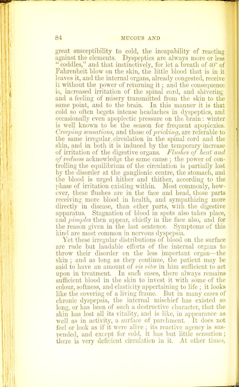 great susceptibility to cold, tlie incapability of reacting against the elements. Dyspeptics are always more or less  coddles, iind tliat instinctively, for let a breath of 40 of Fahrenheit blow on the sldu, the little blood that is in it leaves it, and the internal organs, already congested, receive it without the power of returning it; and the coruiequeuco is, increased irritation of the spinal cord, and shivering and a feeling of misery transmitted from the sldn to the same point, and to the brain. In this manner it is that cold so often begets intense headaches in dyspeptics, and occasionally even apoplectic pressure on the brain: mnter is well kno'ft'n to be the season for frequent apoplexies. Creejying sensations, and those of jn'icking, are referable to the same u-regular, circidation in the spinal cord and the skin, and in both it is induced by the temporary increase of ii'ritation of the digestive organs. Flushes of heat and of redness acknowledge the same cause ; the power of con- trolling the equilibriimi of the circulation is partially lost by the disorder at the ganglionic centre, the stomach, and tlie blood is urged hither and thitlier, according to the phase of irritation existing within. Most commonly, how- ever, these flushes are in the face and head, those parts receiving more blood in health, and sjTnpathizing more directly in disease, than other parts, ^^'ith the digestive apparatus. Stagnation of blood in spots also takes place, and pimples then appear, cliiefly in the face also, and for the reason given in the last sentence. Symptoms of this land are most common in nervous dyspepsia. Yet these ii-regnlar distributions of blood on the surface are rude but laudable efforts of the internal organs to throw their disorder on the less important organ—the skin; and as long as they continue, the patient may be said to have an amount of vis viice in him sufficient to act upon in treatment. In such cases, there always remains sufficient blood in the skin to invest it with some of the colour, softness, and elasticity apijertaining to life ; it looks like the covering of a living frame. But in many eases of chronic dyspepsia, the internal mischief has existed so long, or has been of such a destructive character, that the skin has lost all its vitality, and is lilce, in aiijieai-ancc as well as in activity, a surface of iiarcliment. It docs not feel or look as if it were alive ; its reactive agency is sus- pended, and except for cold, it has but little sensation; there is very delicicut ckculatiou in it. At other times,
