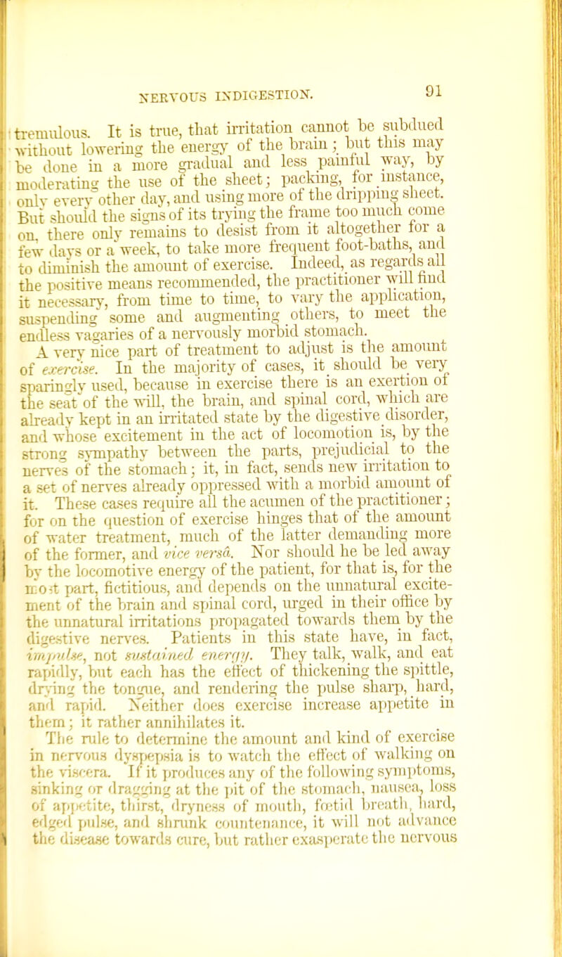 ■ , miilous. It is true, that irritation cannot be subdued N.ithout lowering tlie energy of the brainbut this may be done in a more gradual and less pamhil way, by moderating the use of the sheet; packing for instance, onlv every other day, and using more of the dripping siieet. But should the signs of its trying the frame too much come on there only remains to desist from it altogether tor a few dav=i or a week, to take more frequent foot-baths, and to cUminish the amount of exercise. Indeed, as regards all the positive means recommended, the practitioner will hud it necessary, from time to time, to vary the application, suspending^ some and augmenting others, to meet the endless vagaries of a nervously morbid stomach. 1 very nice part of treatment to adjust is tlie amovmt of ej-erclse. In the majority of cases, it should be very sparinsly used, because in exercise there is an exertion of the seat of the ^\-ill, the brain, and spinal cord, which are already kept in an irritated state by the digestive disorder, and whose excitement in the act of locomotion is, by the strong .svmpathv between the parts, prejudicial to the nerves of the stomach; it, in fact, sends new irritation to a set of nerves already oppressed svith a morbid amount of it. These cases require all the acumen of the practitioner; for on the question of exercise hinges that of the amount of water treatment, much of the latter demanding more of the former, and vice versa. Nor should he be led away bv the locomotive energy of the patient, for that is, for the ao-t part, fictitious, and depends on the unnatural excite- ment of the brain and spinal cord, urged in their ofhce by the unnatural irritations propagated towards them by the digestive nerves. Patients in this state have, in fiict, irapuhe, not matamed enenjy. They talk, walk, and eat rapidly, b>it each has the effect of thickening the spittle, dr.ing the tongue, and renderinj^ the pulse sharp, hard, and rapid. >'either does exercise increase appetite iu them; it rather annihilates it. The rule to detcnnine the amount and kind of exercise in nervous dy.sjiepsia i.s to watch the eflect of walking on the \-iHfera. If it produces any of the following symptoms, sinking or drai;cring at tlie jiit of the stomach, nausea, loss of apjietite, thirst, dryness of mouth, fretid breatli, liard, edged pul.se, and shmnk countenance, it will not advance the dL-jease towards cure, but rather exasperate the nervous