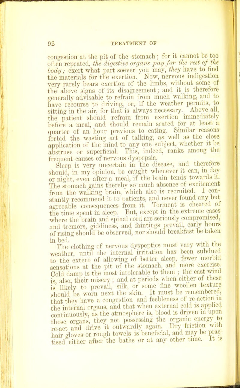 congestion at the pit of the stomach ; for it cannot be too often repeated, th,e digestive organs pay for the rest of tJie body; exert what part soever you may, they have to find the materials for the exertion. Now, nervous indigestion very rarely bears exertion of the limbs, -nithout some of the above signs of its disagreement; and it is therefore generally advisable to refrain from much walking, and to have recourse to driving, or, if the weather permits, to sitting in the air, for that is always necessary. Above all, the patient shoidd refrain from exertion immediately before a meal, and should remain seated for at least a quarter of an hour previous to eating. Similar reasons forbid the wasting act of talking, as well as the close application of the mind to any one subject, whether it be abstruse or superficial. This, indeed, ranks among the frequent causes of nervous dyspepsia. Sleep is very nncertam in the disease, and theretore should, in my opinion, be caught whenever it can, in day or night, even after a meal, if the brain tends towards it. The stomach gains thereby so much absence of excitement from the walking brain, which also is recruited. I con- stantly recommend it to patients, and never found any but agreeable consequences from it. Torment is cheated of the time spent in sleep. But, except in the e\i:reme cases where the brain and spinal cord are seriously coraprornised, and tremors, giddmess, and faintings prevail, early hours of rising should be observed, nor should breakfast be taken in bed. . ^ .,, ,, The clothing of nervous dyspeptics must vary wtli the weather, until the mternal irritation has been subdued to the extent of allowuig of better sleep, fewer raorbiii sensations at the pit of the stomach, and more exercise Cold damp is the most intolerable to them ; the east wnd is also, theu- niiserv ; and at periods when either of these is' hkely to iireva'il, silk, or some fine woollen texture should be worn next the skin. It must be remembered, that they have a congestion and feebleness of re-action in the internal organs, and that when extcriuil cold is applied continuously, as the atmosphere is, blood is driven m upon those organs, they not possessing the organic energy to re-act and drive 'it outwardly again. Dry friction wth hail- gloves or rough towels is beneficial, and may be prac- tised either aftcr'the baths or at any other time. It is