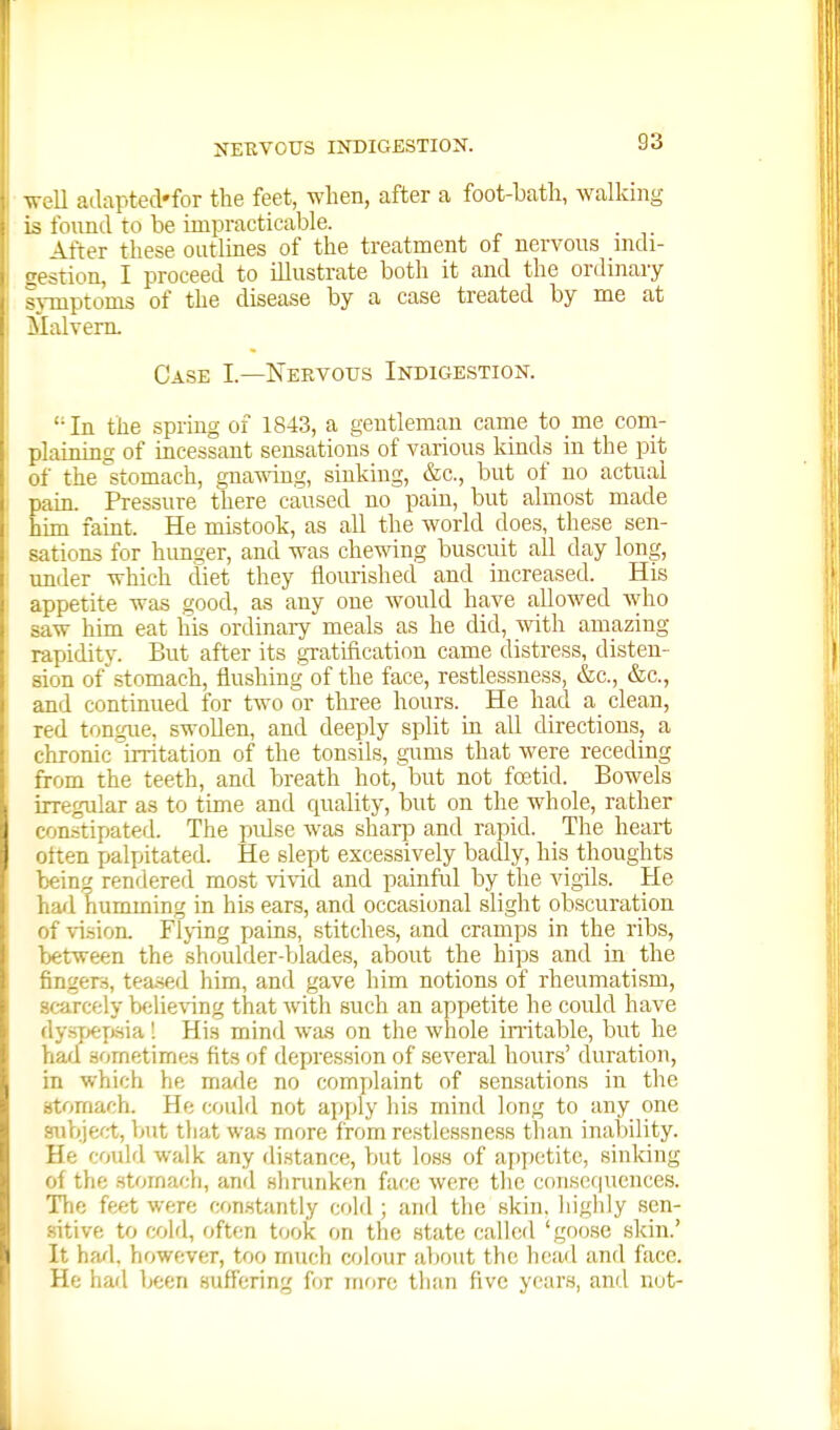 Tv-ell adapted'for the feet, when, after a foot-bath, walking is found to be impracticable. After these outlines of the treatment of nervous mdi- stion, I proceed to illustrate both it and the ordinary luptoms of the disease by a case treated by me at Malvern. Case I.—ISTeevous Indigestiok. In the spring of 1843, a gentleman came to me coni- plaining of incessant sensations of various kinds in the pit of the stomach, gnawing, sinking, &c., but of no actual pam. Pressure there caused no pain, but almost made him faint. He mistook, as all the world does, these sen- sations for himger, and was chewing buscuit all day long, under which diet they flourished and increased. His appetite was good, as any one would have allowed who saw him eat his ordinaiy meals as he did, with amazing rapidity. But after its gxatification came distress, disten- sion of stomach, flushing of the face, restlessness, &c., &c., and continued for two or three hours. He had a clean, red tongue, swollen, and deeply split in all directions, a chronic irritation of the tonsils, gums that were receding from the teeth, and breath hot, but not foetid. Bowels irregular as to time and quality, but on the whole, rather otnstipated. The pulse was shaqo and rapid. The heart otten palpitated. He slept excessively badly, his thoughts bein^ rendered most vivid and painful by the vigils. He had humming in his ears, and occasional slight obscuration of vision. Flj-ing pains, stitches, and cramps in the ribs, between the shoulder-blades, about the hips and in the fingers, tea.sed him, and gave him notions of rheumatism, scarcely believing that with such an appetite he could have dysTjeji-sia! His mind wa.s on the whole in-itable, but he had sometimes fits of depression of several hours' duration, in which he made no complaint of sensations in the stomach. He could not apply his mind long to any one siibjerjt, but that was more from restlessness than inability. He could walk any distance, but loss of appetite, sinking of the .stomach, and Hhrunken face were the coiisof|ucnce.s. The feet were con.stantly cold ; and the skin, liighiy sen- .sitive to cold, often took on the state called 'goose skin.' It had, however, too much colour about the head and face. He had been suffering for mrire than five years, and not-