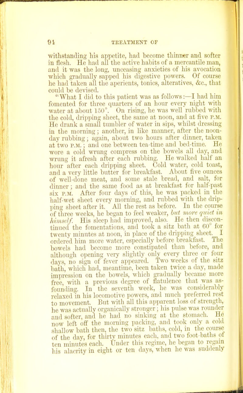 withstanding his appetite, had become thinner and softer in flesli. He had all the active habits of a mercantile man, and it was the long, rmceasing anxieties of his avocation which gi'adually sapped his digestive powers. Of conrse he had taken all the aperients, tonics, alteratives, &c., that coidd be devised. What I did to this patient was as follows:—I had him fomented for three quarters of an hour every night with water at about 150°. On rising, he was well rubbed with the cold, dripping sheet, the same at noon, and at five p.m. He drank a small tmnbler of water in sips, whilst dressing in the morning; another, in hke manner, after the noon- day rubbing; again, about two hours after dinner, taken at two P.M.; and one between tea-time and bed-time. He wore a cold wrimg compress on the bowels all day, and wa-ung it afreijh after each rubbing. He walked half an hour after each dripping sheet. Cold water, cold toast, and a very little butter for breakfast. About five ounces of well-done meat, and some stale bread, and salt, for dinner; and the same food as at breakfast for half-past six P.M. After four days of this, he was packed in the half-wet sheet every morning, and rubbed with the drip- ping sheet after it. All the rest as before. In the coirrse of three weeks, he began to feel weaker, hit more quiet in himself. His sleep had improved, also. He then discon- tinued the fomentations, and took a sitz bath at 60° for twenty minutes at noon, in place of the dripping sheet. I ordered hun more water, especially before brealifast. Tlie bowels had become more constipated than before, and although opening very slightly only every three or fom- days, no sign of fever appeared. Two weeks of the sitz iDath, which had, meantime, been taken t^Wce a day, made impression on the bowels, which gi'adually became more free, with a previous degTee of flatidence that was as- founding. In the seventh week, he was considerably relaxed In his locomotive powers, and much preferred rest to movement. But with all this apparent loss of strength, he was actually organically stronger; his pulse was rouniler and softer, and he had no sinking at the stomach. He now left oft' the morning packing, and took only a cold .shallow bath then, the two sitz liatlis, cold, in the course of the day, for tliirtv minutes each, and two foot baths of ten minutes each. Under this regime, he began to regain his alaci-ity in eight or ten days, when he was suddenly