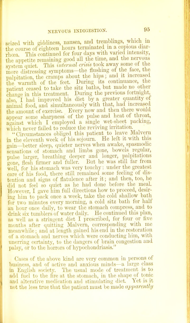 seized vdth giddiness, uausea, and tremblings, winch m the course of eighteen hours termmated in a copious diar- rhcea This coStiuued for four days ^vith varied intensity, the appetite remauiing good all the tune, and the nervous svsteiQ quiet. This internal crisis took away some of the more distressing smptoms—the fiushmg of the face, the palpitati.m, the cramps about the hips; and it increased the warmth of the feet. During its continuance, the patient ceased to take the sitz baths, but made no other chair^e m this treatment. During the previous fortnight, al^o l had improved his diet by a greater cpiantity of animal food, and simidtaneously ^vith that, had increased the amoimt of exercise. Every now and then there would appear some sharpness of the pulse and heat of throat, aL'ainst which I employed a single wet-sheet packing, which never failed to reduce the reviving irritation.  Curciimstances obliged this patient to leave Malvern in the eleventh week of his sojourn. He left it vnth. this gaui_-|jetter sleep, quieter nerves when awake, spasmodic sensatiorus of stomach and limbs gone, bowels regular, pulse larger, breathmg deeper and longer, palpitations gone, flesii firmer and fidler. But he was still far from well, for his stomach was very touchy: under the greatest c-are of his food, there stUl remained some feeling of dis- tention and signs of flatidence after it; and then, too, he did not feel so quiet as he had done before the meal. However, I gave him full directions how to proceed, desir- ing him to pack once a week, take the cold shallow bath for two minutes every morning, a cold sitz bath for half an hour once dailv, to wear the stomach compress, and to drink six tumbler.s of water daily. He continued this plan, as well a.s a stringent diet I prescribed, for four or five months after quitting Malvern, coiTespondmg with me meanwhile; and at length gained his end in the restoration of a .stoniacli and nerves which were conducting him, with unerring certainty, to the dangers of brain congestion and palsy, or to the horrors of hyjjochondriasis. Cases of the above kind are very common in iiersons of hu.sine.s.s, and of active ami anxious minds—a large class in Engli.Hh society. The usual mode of treatment is to arid fuel to the fire at the stomach, in the sliape of tonic and alterative medication and stimulating diet. Yet is it not the less tnie that the patient mu.st be made ajiparadly