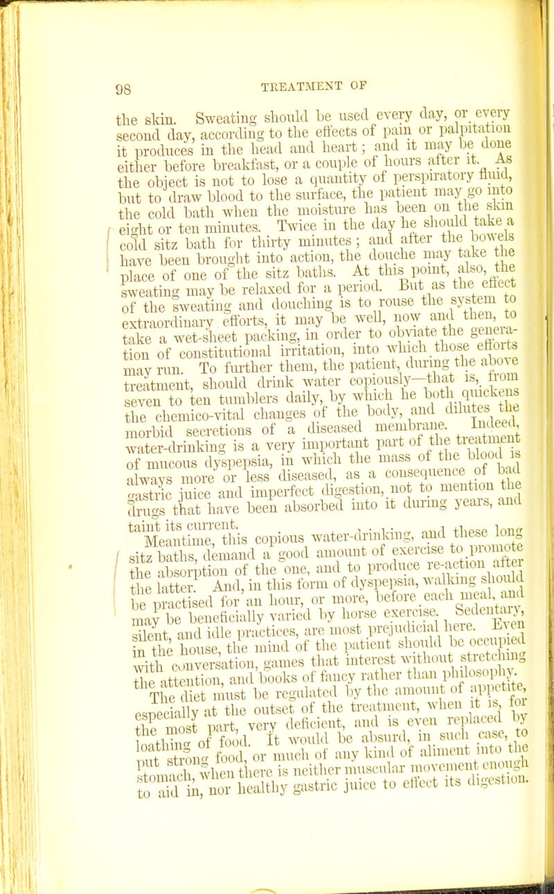 the skin. Sweating should he used every day, or every second day, according to tlie effects of pain or palpitation it produces m the head and heart; and it may be done either before breakfast, or a couple of hours alter it As the object is not to lose a quantity of perspu-atory fluid, but to ch-aw blood to the surface, the patient maj' go into the cold bath when the moisture has If en on the skm - eight or ten minutes. T^vice m the day he should ake a cold sitz bath for thirty minutes ; and alter the Ws have been brought into action, the douche may take t e place of one of the sitz baths, ^t^his point, also the sweating may be relaxed for a period. But as the eflect of the Iweating and douching is to rouse the s>^ em o extraordinary ?flbrts, it may be well, no^y and then, to take a wet-ieet packing, in order to o^^^f^ the genera- tion of constitutional irritation, into f *.t^°«^^*^Sve may run. To fiu'ther them, the patient dunng tl e above treatment, should drmk water copiously—that ib,_ liom se'?n to ten tumblers daily, by which he both quickens he chemico-vital changes of ^^ody, and dilutes J^^^ morbid secretions of a diseased membrane In^^eed water-cb-iuking is a very important part of tl f; tieatmen of mucous dyspepsia, in which the mass of tbe blood b a ways more or less diseased, as a consequence of bad Sic iiice and imperfect digestion, not to mention the Srugs th^t have beei absorbed into it durmg years, and ''ieSt™Sis copious water-drinking, and these long ■ sitz baths demand a good amount of exercise to promote ; he absorp on of the^one, and to produce re-.action alter t e atte ■ And, in this form of dyspepsia, walking shoidd practised for'an hour, or more, V^efore.each meal and ' ma} be beneficially varied by horse exercise S5;l«itai^, ciilent and idle practices, are most prejudicial heie. Lvei t it house, the mind of the patient should be om.p ed ^th conversation, games that interest without stretc n ig S attention, and lx,oks of fancy rather than philosoph>. The Ue must be regulated by the amount of appetite esickil y at the outset of the treatment, when t is foi fi^^ inrt verv deficient, and is even replaced by Wll' of fo Id I^: would be absurd, in such case, to Tl mn° foo or much of any kind of aliment into the put St °g ooa, o m ^^^^^^^^ movement enough T^^h^y «-trie juice to e^^ct its digestion.