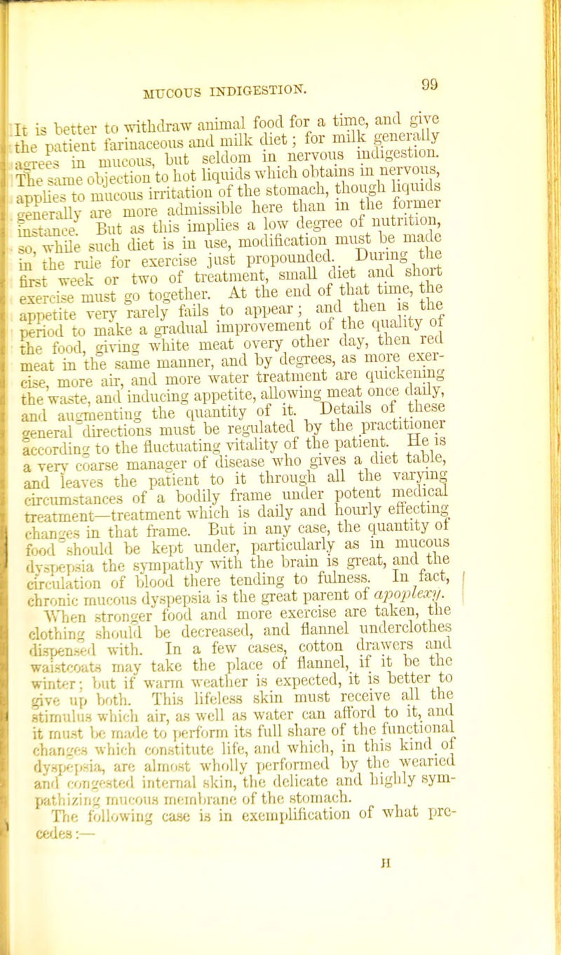 Ir is better to withdraw animal food for a time, and give he patien farinaceous and milk diet; for milk generally \oTeS hi mucous, but seldom in nervous mdigcstion. 'Ke s^^oljection'to hot liquids which obtains m nei™^ nrmUes to mucous irritation of the stomach, though liquids oeSy i^re more admissible here than m the former bSce But as this implies a low degree of nutrition, . o; whde such diet is in use, modification lust l)e made in the nue for exercise ust propounded Duiing the Lt week or two of treatment, smaU diet and short ?£rcile must go together. At the end of that time, he aTOctite very rarelf fails to appear; and then is the Sod to Ske a gLlud improvement of the ciuality of the food fdving Avhite meat overy other day, then reel meat in the same manner, and by degrees, as more exer- cise more air, and more water treatment are ciuickenmg the waste, and inducing appetite, allowmg meat once dady and auo-ilieuting the quantity of it. Detads of these general directions must be regulated by the practitioner Iccording to the fluctuating ^dtality of the patient. He is a yerv coarse manager of disease who gives a diet table, and leaves the patient to it through all the varjan circum-stances of a bodUy frame under potent medical treatment-treatment which is dady and hourly eftectiug chano-ps in that frame. But in any case, the quantity ot food should be kept under, particularly as m mucous dysT,ep.sia the s^Tiipathy ^^'ith the brain is gi'eat, and the cu-culation of blood there tending to fidness In tact, chronic mucous dy.spepsia is the gTcat parent of apoplexy. When .stronger food and more exercise are taken, the clothing should be decreased, and flannel underclothes dii5pen.Hld with. In a few cases, cotton drawers and wai.stcoat.s may take the place of flannel, it it be the winter; but if warn weather is expected, it is better to give up both. Thi.s lifeless skin must receive all the stimulu.s which air, as well as water can afiord to it, and it rnu.st Ix; made to jierform its full share of the functional chan;.'e.H which con.stitutc life, and which, in this kind ot dy.Hpep^^i''^ are almo.st wholly performed by the weaned and congested internal skin, the delicate and highly sym- pathizing mucou.s membrane of the stomach. The following ca-so is in exemplification of what pre- cedes :— JI