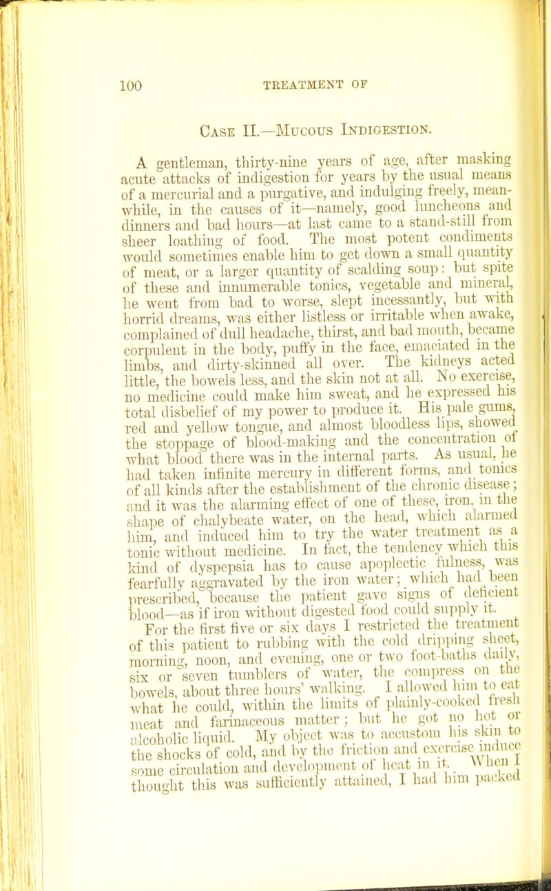 Case II.—Mucous Indigestion. A gentleman, thirty-nine years of age, after masking acnte attacks of indigestion for years by tlie usual mean-s of a mercurial and a purgative, and indulging freely, mean- while, in the causes of it—namely, good hmcheons and dinners and bad hours—at last came to a stand-still from sheer loathmg of food. The most potent condiments would sometimes enable him to get do\ra a small quantity of meat, or a larger quantity of scalding soup: but spite of these and innumerable tonics, vegetable and mineral^ he went from bad to worse, slept incessantly, but vnXh horrid dreams, was either listless or irritable when awake, complained of didl headache, thii-st, and bad mouth, became corpident in the body, puffy in the lace, emaciated in the limbs, and dirty-skinned all over. The ladneys acted little, the bowels less, and the skin not at all. No exercise, no medicine could make hun sweat, and he expressed his total disbelief of my power to produce it. His pale gums, red and yellow tongue, and almost bloodless lips, showed the stoppage of blood-maldng and the concentration ot what blood there was in the internal parts. As usual, he had taken infinite mercury in different forms, and tomes of all kinds after the establishment of the chronic disease; and it was the alarming eftect of one of these, iron m the shape of chalybeate water, on the head, which alarmed hun, and induced him to try the water treatment as a tonic without medicine. In fact, the tendency which this land of dyspepsia has to cause apoplectic fulness, was fearfully a'ggTavated by the iron water; which had^ been prescribed, because the patient gave signs of dehcieut blnod—as if iron \vithout digested food could supply it. For the first five or six days I restricted the treatment of this patient to rubbing with the cold dripi.ing sheet, raornin'T, noon, and evening, one or two foot-baths ilai iy, six or seven tumblers of water, the compress on tlie bowels, about three hours' walking. I allowed hun to cat what he could, wthin the limits of plainly-cooked tresli meat and farinaceous matter; but he got no hot oi alcoholic liquid. My object was to accustom his .skiii to the shocks of cold, and by the friction ^^f.^^l'^^'^'l^j some circulation and development ot ^^^j* ^V,,. 1 ed thought tills was sufficiently attained, I had him pa<.kcd