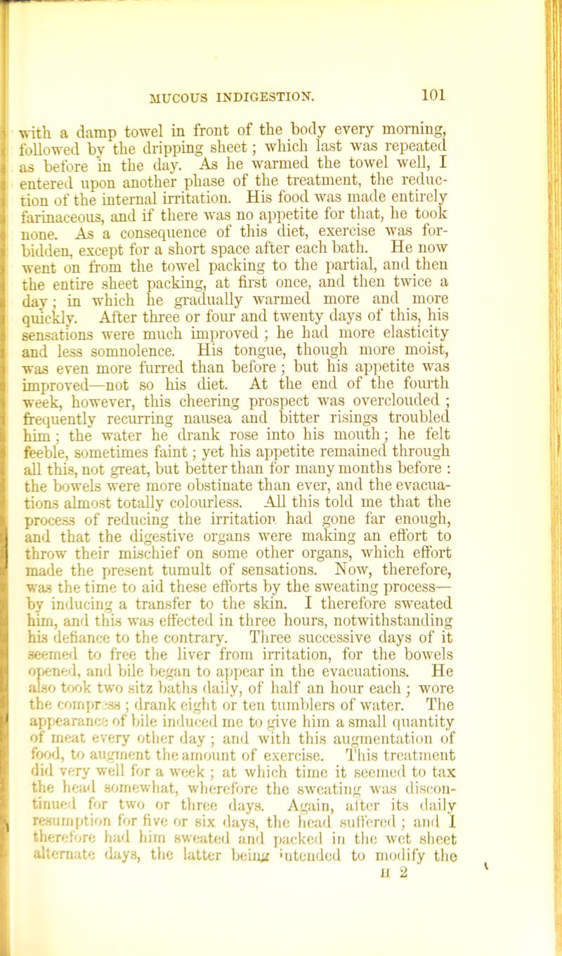 with, a damp towel in front of the body every morning, t; >llowed bv the dripping sheet; which List was repeated ;is before m the day. As he warmed the towel well, I entered upon another phase of the treatment, the reduc- tion of the internal irritation. His food was made entirely farinaceous, and if there was no appetite for that, he took none. As a consequence of this diet, exercise was for- bidden, except for a short space after each bath. He now went on from the towel packing to the partial, and then the entire sheet packing, at first once, and then twice a day; in which he gi-aduaUy warmed more and more quickly. Alter three or foiu- and twenty days of this, his sensations were much improved ; he had more elasticity and less somnolence. His tongue, though more_ moist, •was even more furred than before ; but his appetite was improved—not so his diet. At the end of the fom-th week, however, this cheering prospect was overclouded ; jfrequently recurring nausea and bitter risings troubled Mm; the water he cbank rose into his mouth; he felt feeble, sometimes faint; yet his appetite remained through all thi.s, not great, but better than for many months before : the bowels were more obstinate than ever, and the evacua- tions almost totally coloiu-less. All this told me that the process of reducing the irritation had gone far enough, and that the digestive organs were making an efibrt to throw their mLschief on some other organs, which effort made the present tumult of sensations. Now, therefore, was the time to aid these efibrts by the sweating process— by inducing a transfer to the .skin. I therefore sweated him, and this was effected in three hours, notwithstanding his defiance to the contrary. Three .successive days of it .seemed to free the liver from irritation, for the bowels oyjf;ned, and bile began to appear in the evacuations. He also took two sitz Iwiths daily, of half an hour each ; wore the (:(>Jtq)T:HH ; drank eight or ten tumVilers of water. The appearancr; of bile induced me to give him a small quantity of meat every otlier day ; and witli this augmentation of food, to augment the amount of exercise. This treatment did very well for a week ; at which time it seemed to tax the head .somewhat, whcrcfV)re the sweating was discon- tinued for two or three day.s. Again, alter its daily re3umj)tion for five or six days, the liead sultcnsd ; and 1 therefore had him sweated and ])acke(l in tin; wet sheet alternate days, the latter beiu;: ■utendcd tu modify the 11 2