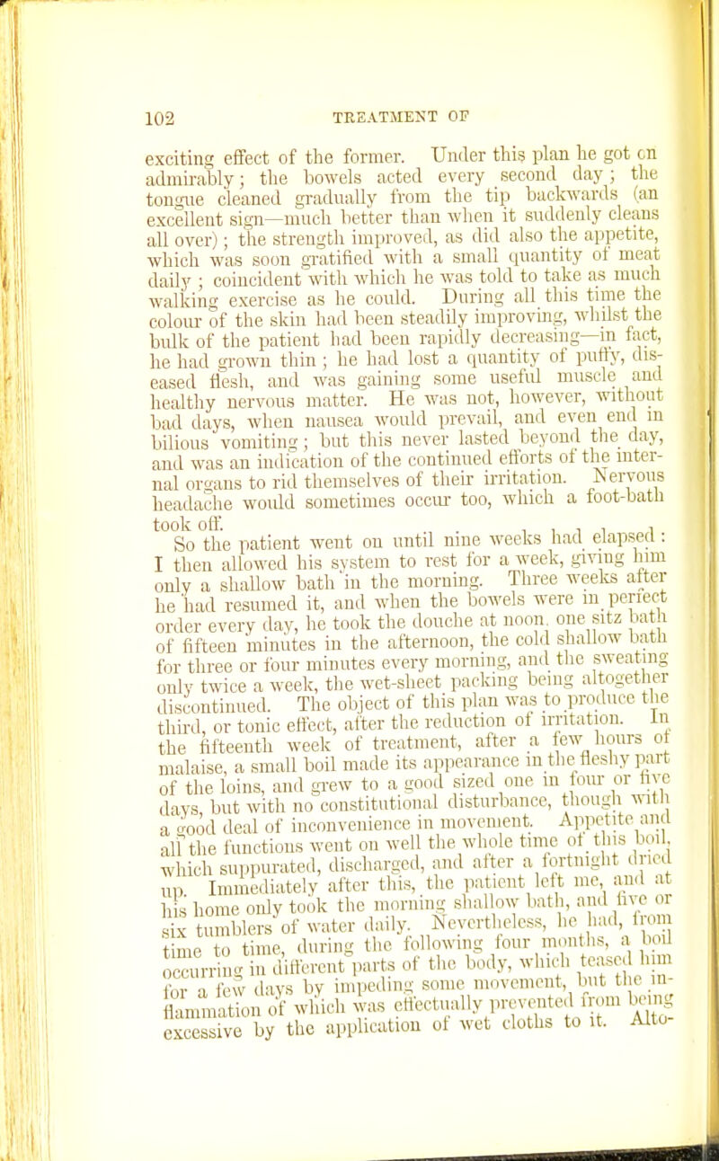 exciting effect of the former. Under this plan he got cn admii-ably; the bowels acted every second day; the tongue cleaned gradually from the tip backwards (an excellent sign—much better than when it suddenly cleans all over); the strength improved, as did also the appetite, which was soon gTatified with a small quantity ot meat daily ; coincident' wdth which he was told to take as much walking exercise as he could. During all this tinie the colour of the skin had been steadUy improvmg, wlnlst the bulk of the patient had been rapidly decreasing—m fact, he had grown thin ; he had lost a quantity of putty, dis- eased llesh, and Avas gaining some usefid muscle and healthy nervous matter. He was not, however, without bad days, when nausea would prevail, and even end in bilious vomitins; but this never lasted beyond the day, and was an indication of the continued efforts of the inter- nal organs to rid themselves of their irritation. Aervous headache would sometimes occiu- too, which a foot-batli took oft. . n , T 1 1 So the patient went on until nine weeks hacl elapsed : I then allowed his svstem to rest ibr a week, .giving Inm only a shallow bath in the morning. Three weeks after he'had resumed it, and when the bowels were m perie^ct order every day, he took the douche at noon^ one sitz bath of fifteen minutes in the afternoon, the col(l shallow bath for three or four minutes every morning, an(l the sweating only twice a week, tlie wet-sheet packing being altogether discontinued. The oh] ect of this plan was to produce the third, or tonic ettect, after the reduction ot irritation, in the fifteenth week of treatment, after a lew hours ot malaise, a small boil made its appearance in the fleshy part of the loins, and grew to a good sized one m fom- or hye days but with no constitutional disturbance, though ^^ith a 'rood deal of inconvenience in movement. Appetite and aUthe functions went on well the whole time ot t iis boil which suppurated, discharged, and alter a fortnight dried up Immediately after this, the ]iaticnt left me an<l at h s home only took the morning shallow bath, 1^]^°^ ^ tumblers of water dail^^. Nevertheless, 1'^^ time to time, during the following four montlKs, a bod Srriiig in difterent^.arts of the body, which teased luin for a few ilays by impeding some moA'cmcnt, but the in- Z^^on of wldch was ettectually prcvn^ed iVom tang excessive by the application ot wet cloths to it. Alto