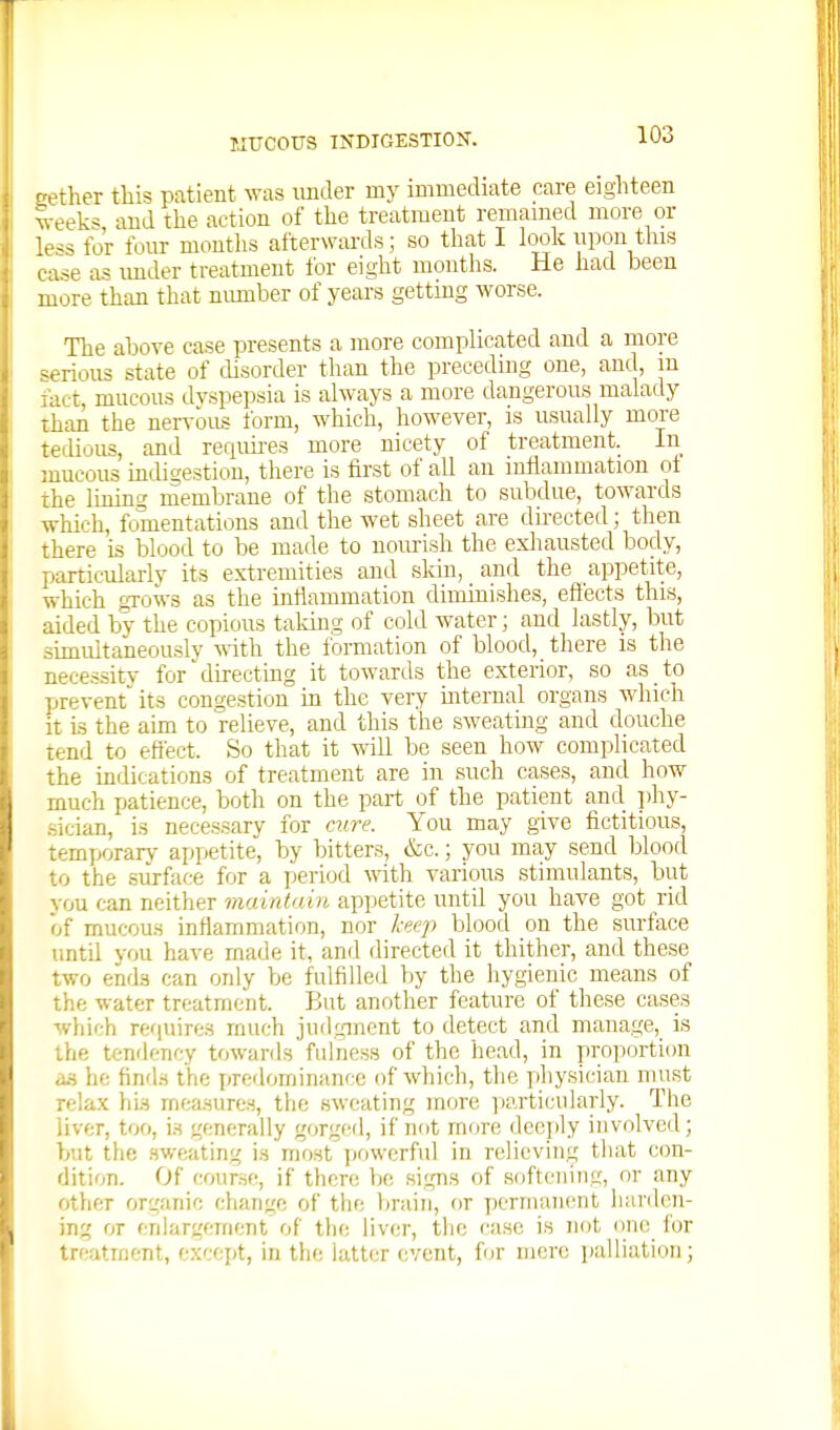 -ether this patient was imder my immediate care eighteen 'veeks, and the action of the treatment remained more or less for four montlis afterwards; so that I loolc upon this ease as imder treatment for eight months. He had been more than that nimiber of years getting worse. The ahove case presents a more complicated and a more serious state of disorder than the preceding one, and, m fact, mucous dyspepsia is always a more dangerous malady than the ner^'ous form, which, however, is usually more tedious, and requires more nicety of treatment. In mucous indigestion, there is first of all an inflammation ot the Iming membrane of the stomach to subdue, towards which, fomentations and the wet sheet are directed; then there is blood to be made to uoiuish the exliausted body, particularly its extremities and skin, and the appetite, which gTows as the inflammation dinrinishes, effects this, aided by the copious taking of cold water; and lastly, but simultaneously v.iih the formation of blood, there is the neces-sity for directing it towards the exterior, so as to prevent^ its congestion in the very mternal organs which it is the aim to relieve, and this the sweating and douche tend to eftect. So that it will be seen how complicated the indications of treatment are in such cases, and how much patience, both on the part of the patient and i)hy- sician, is necessary for C7.ire. You may give fictitious, temporarj- appetite, by bitters, &c.; you may send blood to the surface for a period with various stimulants, but you can neither maintain appetite until you have got rid of mucous inflammation, nor Iceq^ blood on the surface until you have made it, and directed it thither, and these two ends can only be fulfilled by the hygienic means of the water treatment. But another feature of these cases which requires much judgment to detect and manage, is the tendency towards fulness of the head, in proportion a-s he find.s the predominance of which, the physician must relax hi.H mea-sures, the sweating more yiarticularly. The liver, too, i.s generally gorged, if not mtjre deeply involved; but the sweating is most jtowerful in relieving that con- dition. Of course, if there lie signs of softening, or any other organic change of the brain, or permanent harden- ing or enlargement of tlie liver, tl:e case is not one for treatment, except, in the latter event, for mere palliation;