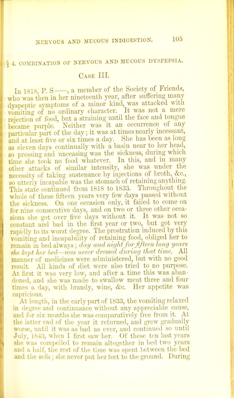 K£EY0U3 AIJD MUCOUS INDIGESTION. 4. C0>EBINAT10N OF NERVOUS AND MUCOUS DYSPEPSIA. Case III. In 1818 P S , a member of the Society of Friends, who w-as then in her nineteenth year, after snffermg many dyspeptic s\Tnptoms of a minor Iciud, was attacked with vonutinf' of no ordinary character. It was not a mere rejection of food, bnt a straining until tlie face and tongue became purple. Neither was it an occurrence of any particular part of the dav; it was at times nearly mcessant, and at least five or six times a day. She has been as long as eleven days coutimially with a basin near to her head, so pressing and unceasing was the sickjiess, during which time she took no food whatever. In this, and in many other attacks of similar intensity, she was under the necessity of taking sustenance by injections of broth, &c., 80 utterly incapable was the stomach of retaining anything. This state continued from 1818 to 1833. Throughout the whole of these fifteen years very few days passed without the sickness. On one occasion only, it failed to come on for nine consecutive days, and on two or three other occa- sion-s .she got over five days without it. It was not so constant and bad in the first year or two, but got very rapidly to its worst degree. The prostration induced by this Tomiting and incapability of retaining food, obliged her to remain in bed always; day and night for fifteen long years she kept h^r bed—was never dressed during that time. All manner of medicines were administered, but with no good re.sult. All kinds of diet were also tried to no purpose. At fir.st it was very low, and after a time this was aljan- doned, and she was made to .swallow meat three and four times a day, with brandy, wine, &c. Her appetite was capricious. At length, in the early part of 1833, the vomiting relaxed in flegree and continuance without any apijreciable cause, and for six months she was comparatively free I'rom it. At the latter end of the year it returned, and grew gradually wors^;, until it was as V^ad a.s ever, and continued so until July, 1843, when I first saw lier. Of these ten last years she was coirifx;lled to remain altogether in bed two years anrl a liaif, the rest of the lime was spent iietwcen the bed and the sofa; she never put her feet to the ground. During