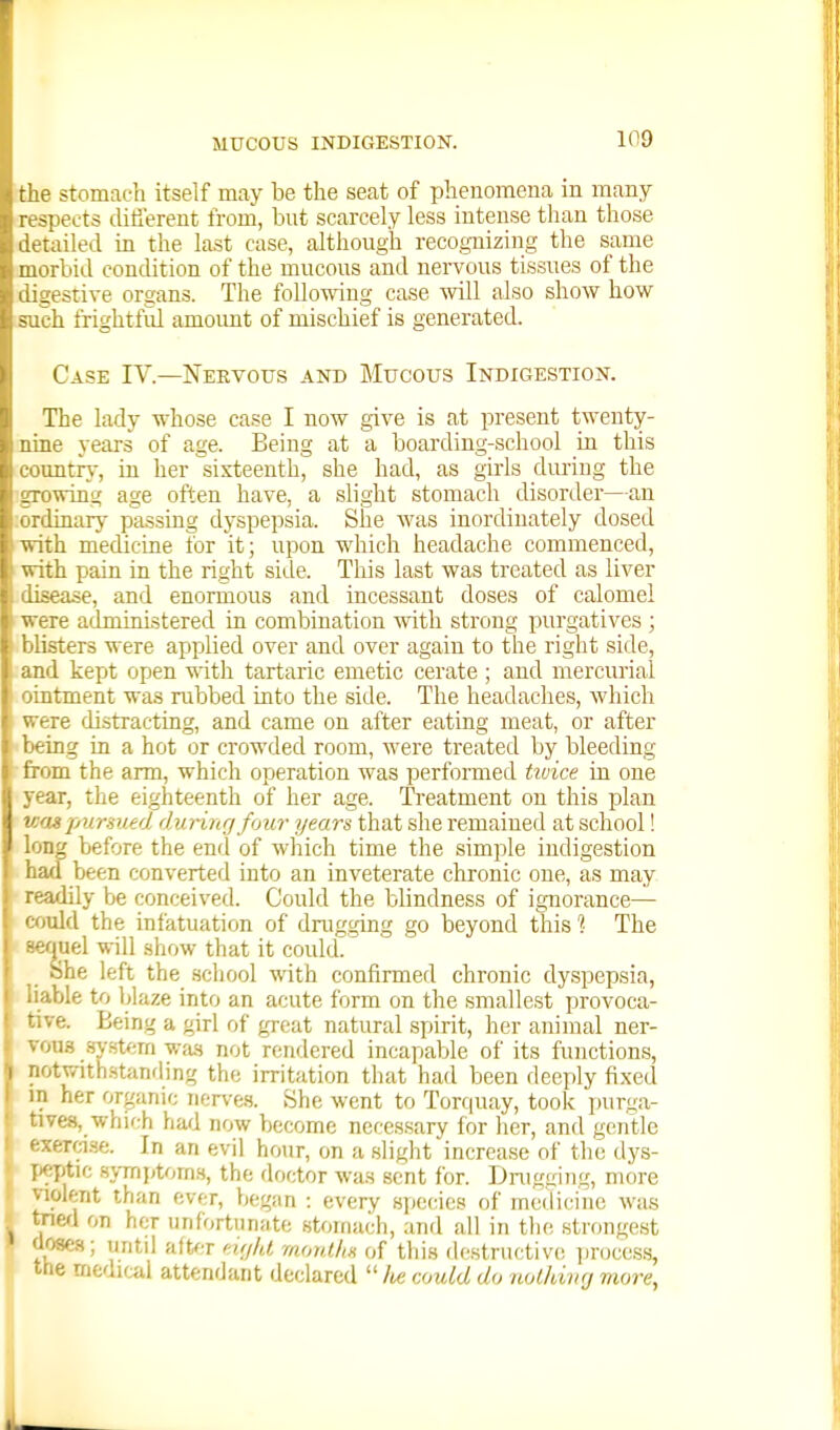 the stomach itself may be the seat of phenomena in many respects clitiereut from, but scarcely less intense than those detailed in the last case, although recognizing the same morbid condition of the mucous and nervous tissues of the digestive organs. The following case will also show how such frightful amoimt of mischief is generated. Case IV.—Nervous and Mucous Indigestion. The lady whose case I now give is at present twenty- nine years of age. Being at a boarding-school in this comitrj-, in her sixteenth, she had, as girls dm-iug the growing age often have, a slight stomach disorder—an ;ordinary passing dyspepsia. She was inordinately dosed • with medicine for it; upon which headache commenced, 1 with pain in the right side. This last was treated as liver disease, and enormous and incessant doses of calomel ' were administered in combination with strong purgatives ; blisters were applied over and over again to the right side, and kept open -with tartaric emetic cerate ; and mercurial ointment was rubbed into the side. The headaches, whicli were distracting, and came on after eating meat, or after being in a hot or crowded room, were treated by bleeding ■from the arm, which operation was performed tivice in one year, the eighteenth of her age. Treatment on this plan uaspurmed during four years that she remained at school! long before the end of which time the simple indigestion had been converted into an inveterate chronic one, as may readily be conceived. Could the blindness of ignorance— cotdd the infatuation of drugging go beyond this ?• The sequel will show that it could. She left the school with confirmed chronic dyspepsia, liable to blaze into an acute form on the smallest provoca- tive. Being a girl of great natural spirit, her animal ner- vous s>-stf;m w;us not rendered incapable of its functions, notwith.stanfling the irritation that had been deeply fixed I her organic nerve.s. She went to Torquay, took purga- .68, which had now become necessary for her, and gentle erci.se. In an evil hour, on a slight increase of the dys- : '-ptic svTTiptom.s, the doctor was sent for. Dnigging, more violent than ever, began : every species of medicine was tnefl on her unfortunate stomach, and all in the strongest aoses; untd after cujld monlltH of this destructive; process, the nifcdu-ul attendant declared  /te couLd do nolhivrj more,