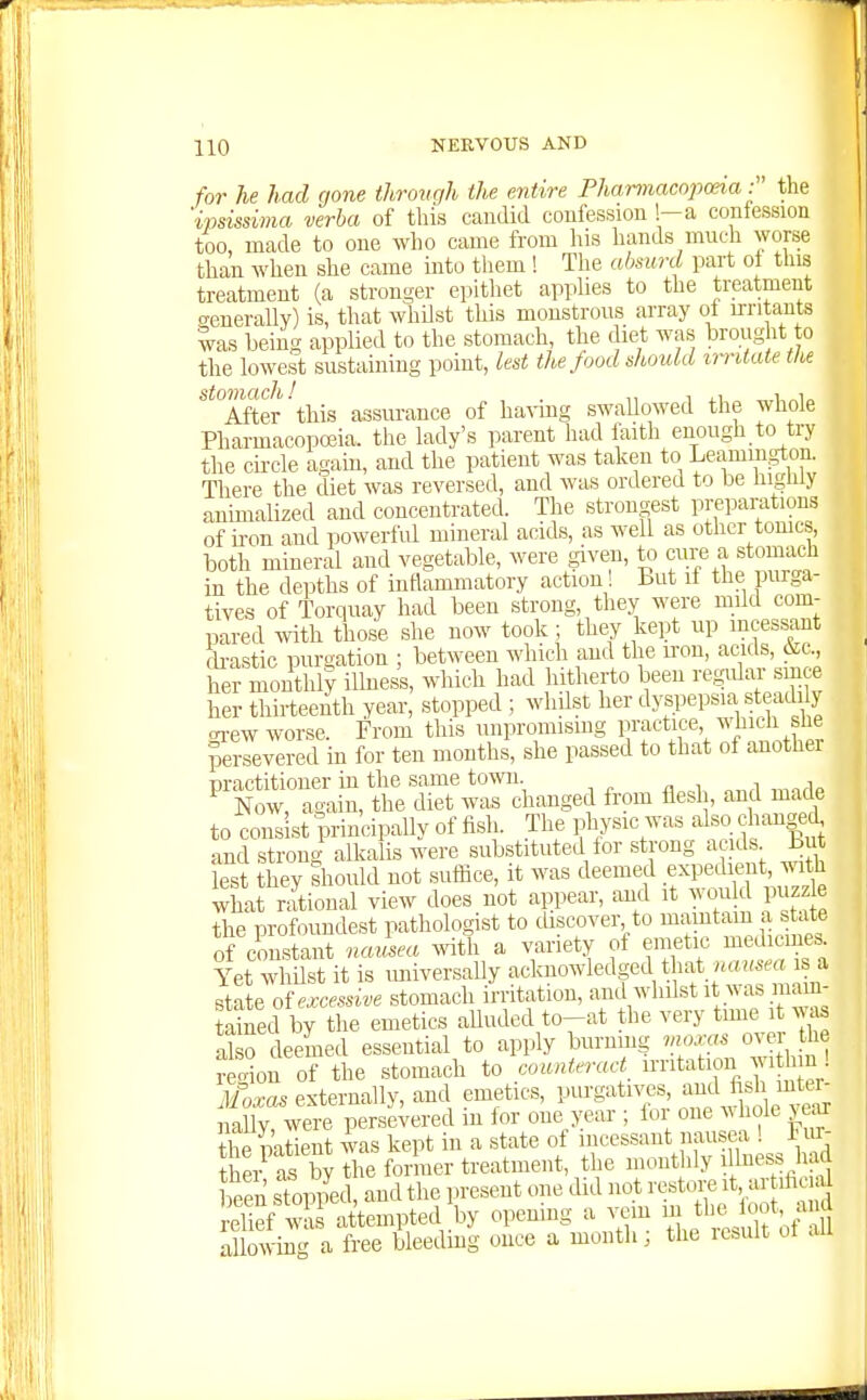 for he had gone through the entire Phamiacopceia : the 'ipsissima verba of this candid confession !-a confession too made to one who came from his hands much worse than when she came into them ! The absurd part ot tins treatment (a stronger epithet apphes to the treatment .generally) is, that whUst this monstrous array of ixntauts was beins applied to the stomach, the diet was brought to the lowest sustaining point, lest the food should imtate the **°AAer'this assvu'ance of ha^dng swaUowed the whole Pharmacopoeia, the lady's parent had laith enough to try the circle again, and the patient was taken to Leamm^gton. There the diet was reversed, and was ordered to be liigniy auimalized and concentrated. The strongest preparations of ii-on and powerful mineral acids, as well as other tomes, both mineral and vegetable, were given, to cure a stomach in the depths of intlammatory action! But if the purga- tives of Torquay had been strong, they were mild com- pared ^vith those she now took ; they kept up incessant di-astic purgation ; between which and the iron, acids, &c., her monthly ilhiess, which had hitherto been refjular since her thirteenth year, stopped ; whilst her dyspepsia steadi > oi-ew worse. From this unpromismg practice whicli she persevered in for ten months, she passed to that of anothei practitioner in the same town Now, again, the diet was changed from flesh, and made to consist principally of fish. The physic was also changed and strong alkalis were substituted tor strong acids B lest they should not suffice, it was deemed f P^jf ^^^^^^ what rational view does not appear, and it ^ ould puzz e the profoundest pathologist to discover to mamtam a s ate of cmstant nausea Avitli a variety of emetic medicine.. ¥et whilst it is miiversally acknowledged that .is a state of excessive stomach irritation, anil whilst it as raam- Sned by the emetics aUudcd to-at the very time it ^v^s S o deemed essential to apply burning ^no^'s over he recdou of the stomach to counterad irritation withm ! .l/o^a. externally, and emetics, PU^-g^^ti^^',;^;\SetS nally, were persevered m for one year ; lor one ^^ho^e >ear theSatient was kept in a state ot incessant nausea ! Fm- t er as by the former treatment, the monthly i l^ess had been sTop/ed, and the present one did not restoi-e ^t, ar ih al Sef was attempted by opening a vem i;?^ °f ^/'^ allowing a free bleeding ouce a month; the icbult ot au