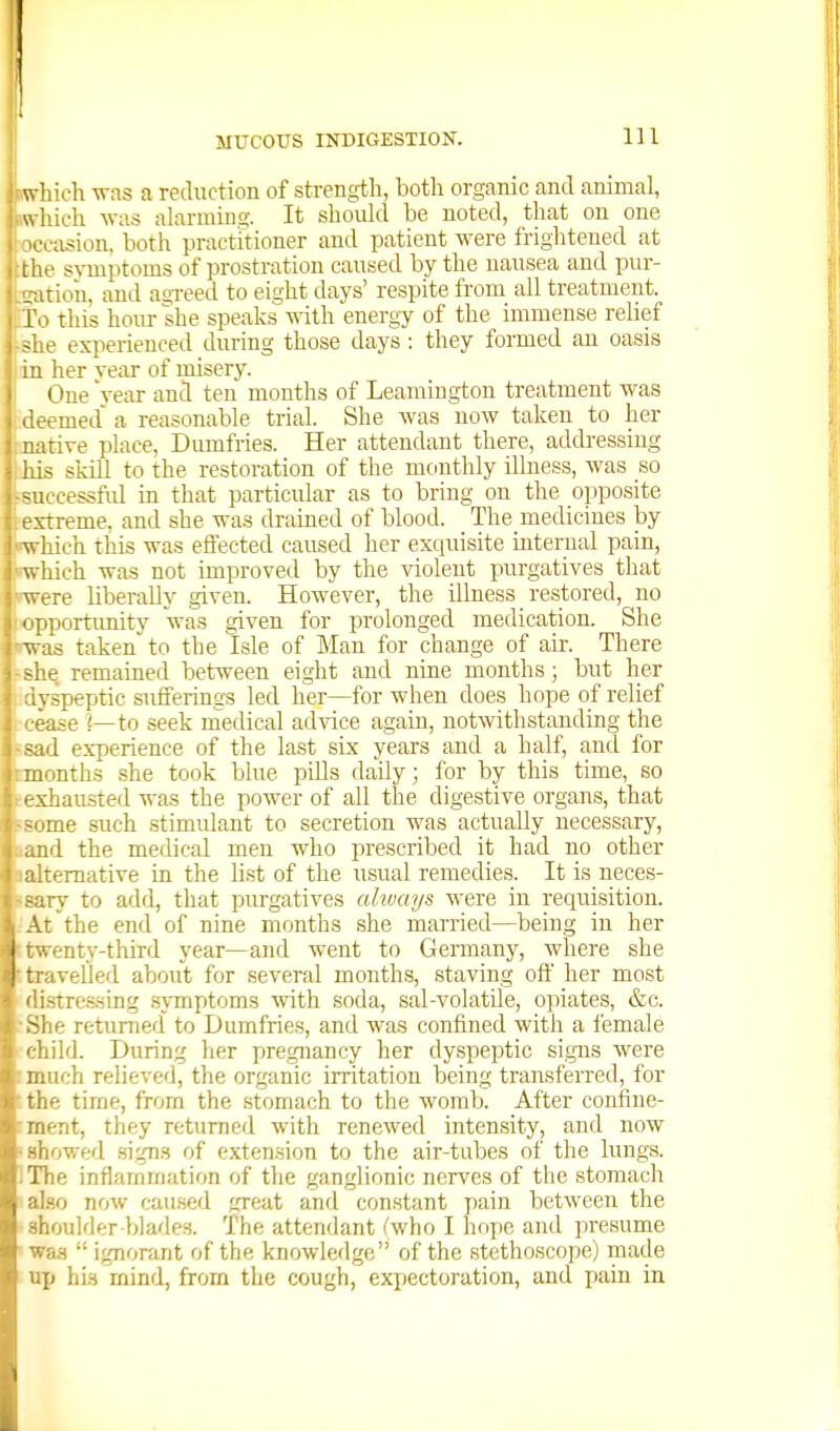 MUCOUS INDIGESTION. Ill twhich was a reduction of strength, both organic and animal, w-hich was alarmino-. It should be noted, that on one ■asion. both practitioner and patient were frightened at . :,e symptoms of prostration caused by the nausea and pur- gation, and agi-eed to eight days' respite from all treatment. I' 1 this hour she speaks with energy of the immense rehef ' experienced during those days : they formed an oasis her veiir of misery. (3ne year and ten months of Leamington treatment was . med a reasonable trial. She was now taken to her rive place, Dumfries. Her attendant there, addressing - skill to the restoration of the monthly illness, was so - LL-cessful in that particular as to bring on the opposite t streme, and she was dramed of blood. The medicines by which this was effected caused her exquisite internal pain, which was not improved by the violent purgatives that were liberally given. However, the Ulness restored, no ' riportunity was given for prolonged medication. She 13 taken to the Isle of Man for change of air. There e remained iDctween eight and nine months; but her . speptic sufferings led her—for when does hope of relief •■ase ]—to seek niedical advice again, notwithstanding the sad experience of the last six years and a half, and for months she took blue pUls daily; for by this time, so >-xhausted was the power of all the digestive organs, that rne such stimulant to secretion was actually necessary, ;rl the medical men who prescribed it had no other remative in the list of the usual remedies. It is neces- 17 to add, that purgatives always were in requisition. ■ the end of nine months she married—being in her i '.enty-third year—and went to Germany, where she I travelled about for several month.s, staving oft her most stressing .symptoms with soda, sal-volatile, opiates, &c. le returned to Dumfries, and was confined with a female ild. During her pjregnancy her dyspeptic si.gns were jich relieved, the organic irritation being transferred, for . f; tirne, from the .stomach to the womb. After confine- iaent, they returned with renewed intensity, and now • showed sign.s of exten.sion to the air-tubes of the lungs. IThe inflammation of the ganglionic nerves of the stomach also now caused great and constant pain between the shoulder Vtlades. The attendant fwho I hope and presume wa.s  ignorant of the knowledge of the stethoscope) made up hia mind, from the cough, exjjectoration, and pain in
