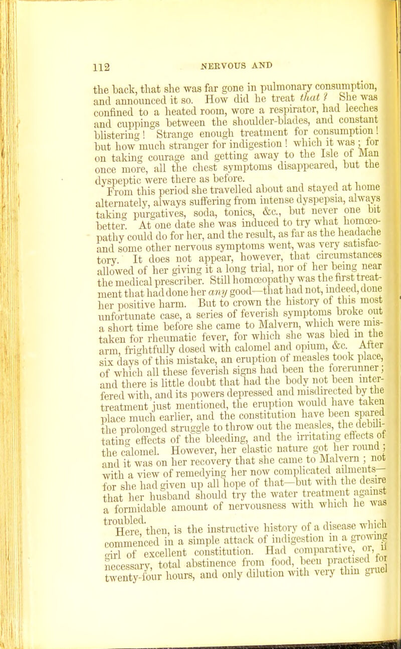 the back, that she was far gone in pulmonary consumption, and announced it so. How did he treat thai ? bhe was confined to a heated room, wore a respirator, had leeches and cuppings between the shoulder-blades, and constant blistering ! Strange enough treatment for consumption ! but how much stranger for indigestion ! which it was - lor on taking courage and getting away to the isle ol Man once more, all the chest symptoms disappeared, but the dyspeptic were there as before. From this period she travelled about and stayed at home alternately, always suffemg from intense dyspepsia, always taking purgatives, soda, tonics, &c., but never one bit bettei% At one date she was induced to try what homoeo- pathy could do for her, and the result, as far as the headadie and some other nervous symptoms went, was very satistac- torv It does not appear, however, that circumstances allowed of her giving it a long trial, nor of her bemg near the medical prescriber. Still homoeopathy was the first treat- ment that had done her any good—that had not, mdeed, done her positive harm. But to crown the history of this most unfortunate case, a series of feverish symptoms broke out a short time before she came to Malvern, which were mis- taken for rheumatic fever, for which she was bled m tbe arm frightfully dosed with calomel and opium, &c Alter six days of this mistake, an eruption of measles took place, of which all these feverish signs had been the ioreninner; and there is Httle doubt that had the body not \een inter- fered with, and its powers depressed and misdirected by the treatment just mentioned, the eruption Avould have taken place much earlier, and the constitution have been spared the prolonged struggle to throw out the measles, the debili- tatino- efiects of the bleeding, and the irritating efiects oi the calomel. However, her elastic nature got her round ; and it was on her recovery that she came to Malvern ; not with a view of remedjdng her now complicated ai meuts- for she had given up all hope of that-but vvith the desire that her husband should try the water treatment against a formidable amount of nervousness with which be was ^'^Hel-f'then, is the instructive history of a disease which commenced in a simple attack of indigestion ^^J^f^^l^ ffirl of excellent con.stitution. Had comparative, o , U necessary total abstinence from food, been practised fo twenty four hours, and only dilution with very thm gruel .1