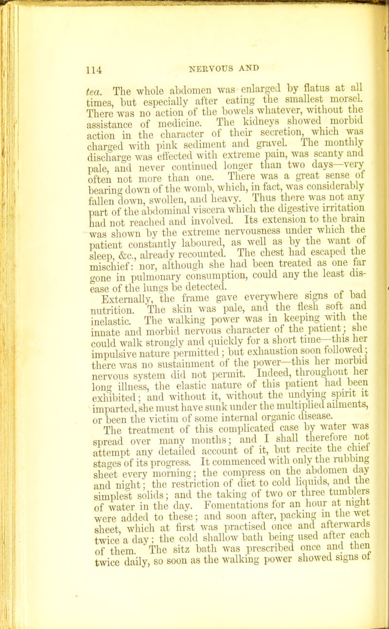 ! 114 NERVOUS AND tea Tlie whole abdomen was enlarged by flatus at all times, but especially after eating the smallest morsel. There was no action of the bowels whatever, without the assistance of medicine. The kickeys showed morbid action in the character of their secretion, which was charo-ed with pink sediment and gravel. The monthly discharo-e was eftected with extreme pam, was scanty and pale and never contmued longer than two days—very often not more than one. There was a great sense of bearinc do^^^l of the womb, which, m fact, was considerably fallen dow, swollen, and heavy. Thus there wa.s not any part of the abdominal viscera which the digestive irritation had not reached and involved. Its extension to the bram was shown by the extreme nervousness imder which the patient constantly laboured, as well as by the want of sleep &c., already recounted. The chest had escaped the mischief: nor, although she had been treated as one iar gone in pulmonary consumption, could any the least dis- ease of the lungs be detected. . ExternaUy, the frame gave everyvi'here signs ot bad nutrition. The skin was pale, and the flesh soft and inelastic. The walldiig power was m keeping with the innate and morbid nervous character of the patient ; she could walk strongly and quicldy for a short time—this her impulsive nature-permitted; but exhaustion soon followed; there was no sustainment of the power—this her morbid nervous system did not permit. Indeed, throughout her long iUness, the elastic nature of this patient had^ been exiiibited; and without it, wthout the undying spirit it imparted, she must have sunk under the multiplied aihnents, or been the victim of some internal organic disease. The treatment of this complicated case by water was spread over many months; and I shall therefore not attempt any detailed account of it, but recite the chiet stages of its'progress. It commenced ^rith only the rubbing sheet every morning; the compress on the abdomen day and niht; the restriction of diet to cold liquids, auc tlie sunplesi; solids; and the taking of two or three tumblers of water in the day. Fomentations for an hour at night were added to these; and soon after, packing in the wet sheet, which at fost was practised once and atterwan s twice a day; the cold shallow bath being used after each of them The sitz bath was prescribed once and tlien twice daily, so soon as the walkmg power showed signs ot
