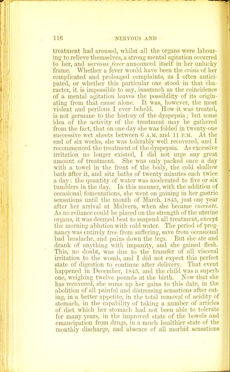 treatment had aroused, whilst all the organs were labour- ing to relieve themselves, a strong mental agitation occurred to her, and nervous fever announced itself in her imlucky frame. Whether a fever woidd have been the crisis of her complicated and j)rolonged complaints, as I often antici- pated, or whether this particular one stood in that cha- racter, it is impossible to say, inasmuch as the coincidence of a mental agitation leaves the possibility of its origin- ating from that cause alone. It was, however, the most violent and perilous I ever beheld. How it was treated, is not germane to the history of the dyspepsia; but some idea of the activity of the treatment may be gathered from the fact, that on one day she was folded m twenty-one successive wet sheets between 6 a.m. and 11 p.m. At the end of six weeks, she was tolerably well recovered, and I recommenced the treatment of the dyspepsia. As excessive iiTitation no longer existed, I did not urge any great amount of treatment. She was only packed once a day with a towel in the front of the body, the cold shallow bath after it, and sitz baths of twenty minutes each twice a day: the quantity of water was moderated to five or six tumblers in the day. In this manner, ivith the addition of occasional fomentations, she went on gaining in her gastric sensations until the month of March, 1845, just one year after her arrival at Malvern, when she became enceinte. As no reliance could be placed on the strength of the uterine organs, it was deemed best to suspend all treatment, except the morning ablution with cold water. The period of preg- nancy was entirely free from sufl'ering, save from occasional bad headache, and pains down the legs. But she ate and drank of anything with impunity, and she gained flesh. This, no doubt, was due to the transfer of all -lasceral irritation to the womb, and I did not expect this perfect state of digestion to continue after delivery. That event happened in December, 1845, and the child was a superb one, weighing twelve pounds at the birth. Xow that she has recovered, she sums up her gains to this date, in the abolition of all painful and distressing sensations after eat- ing, in a better appetite, in the total removal of acidity of stomach, in the capability of taking a number of articles of diet which her stomach had not been able to tolerate for many years, in the improved state of the bowels and emancipation from drugs, in a much healthier state of the monthly discharge, and absence of aU morbid sensations