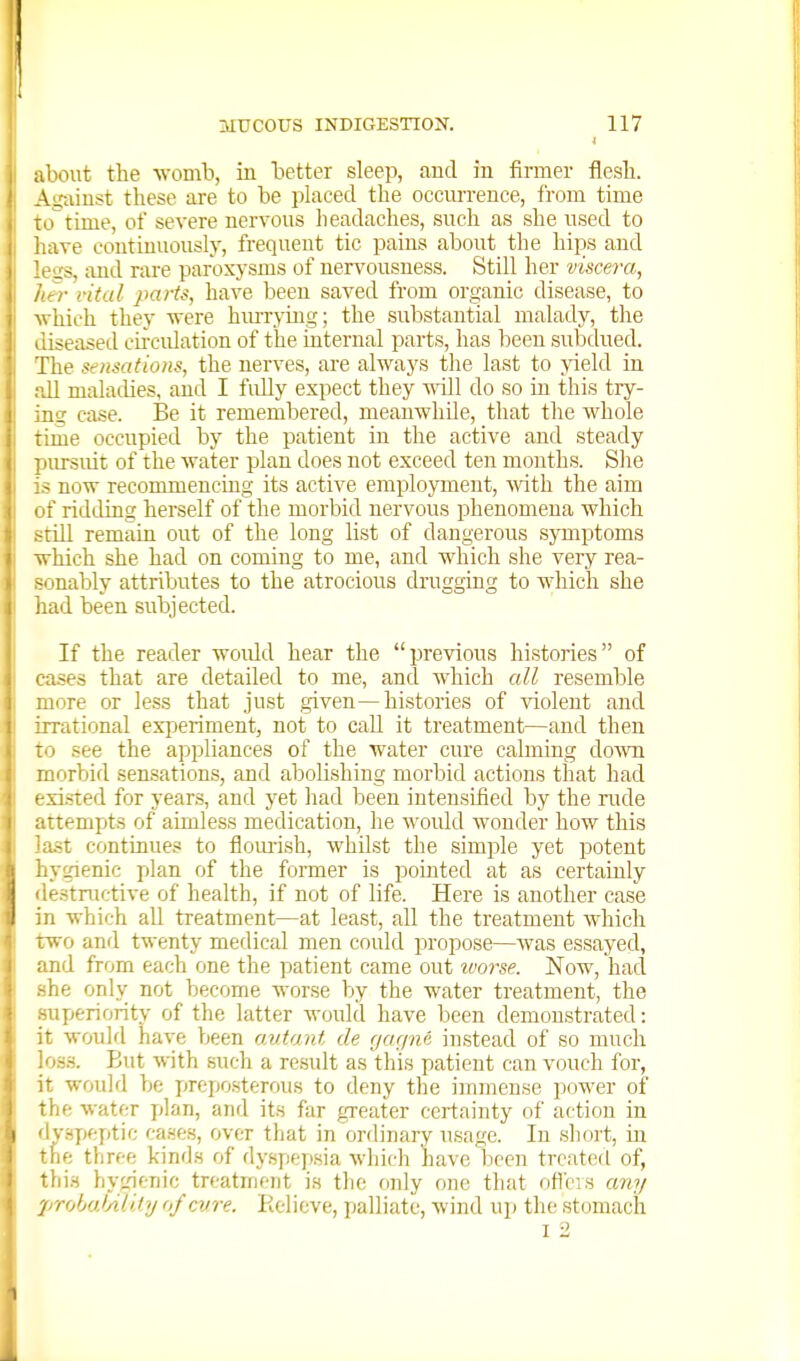 3IUC0US INDIGESTIOjST. 117 about the womb, in better sleep, and in firmer flesh. Ag-ainst these are to be placed the occun-ence, from time totime, of severe nervous headaches, such as she used to have continuously, frequent tic pains about the hips and leiis, and rare paroxysms of nervousness. Still her viscera, her rital parts, have been saved from organic disease, to ■which they vrere hiu-rying; the substantial malady, the diseased circidation of the internal parts, has been subdued. The sensations, the nerves, are always the last to yield in all maladies, and I fidly expect they a^oII do so in this try- ing case. Be it remembered, meanwhile, that the whole time occupied by the patient in the active and steady pursuit of the water plan does not exceed ten months. She is now recommencing its active employment, with the aim of ridding herself of the morbid nervous phenomena which still remain out of the long list of dangerous symptoms which she had on coming to me, and which she very rea- ^'jnably attributes to the atrocious drugging to which she iiad been subjected. If the reader woidd hear the previous histories of cases that are detailed to me, and which all resemble nore or less that just given—histories of violent and irrational experiment, not to call it treatment—and then see the appliances of the water cure calming do\vn morbid sensations, and abolishing morbid actions that had • xisted for years, and yet had been intensified by the rude ■ttempts of aimless medication, he woidd wonder how this t.st continues to ilomish, whilst the simple yet potent hygienic plan of the former is pointed at as certainly de.stnictive of health, if not of life. Here is another case in which all treatment—at least, all the treatment which TWO and twenty medical men could propose—was essayed, nd from each one the patient came out vm^se. Now, hacl he only not become wor.se by the water treatment, the superiority of the latter would have been demonstrated: 't would have been aidant de f/a(/n6 in.stead of so much .<m. But with .such a result as this patient can vouch for, it would be preposterous to deny the immense power of fhe water plan, and its far greater certainty of action in y.spf'ptic ca.ses, over that in ordinary usage. In short, m he three kinds of dyspepsia which have been treated of, fliis hygienic treatment is the only one that ofleis am/ probaJAli.ty af cvre. lielicve, palliate, wind up the stomach I i 1
