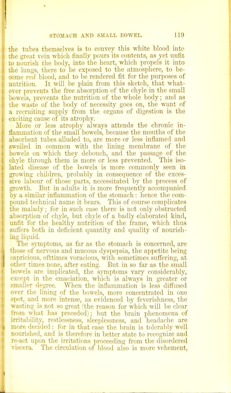 -he tubes themselves is to convey this white blood iiite lie great vein which finally pours its contents, as yet unfit ' nourish the body, into the heart, which propels it into he lungs, there to be exposed to the atmosphere, to be- come red blood, and to be rendered fit for the purposes of nutrition. It will be plain from this sketch, that what- ver prevents the free absorption of the chyle in the small nvels, prevents the nutrition of the whole body; and as [he waste of the body of necessity goes on, the want of a recruiting supply from the organs of digestion is the exciting cause of its atrophy. More or less atrophy always attends the chronic in- flammation of the small bowels, because the mouths of the absorbent tubes alluded to, are more or less inflamed and swelled in common with the lining membrane of the bowels on which they debouch, and the passage of the chyle through them is more or less prevented. This iso- lated disease of the bowels is more commonly seen in growing children, probably in consequence of the exces- sive labour of those parts, necessitated by the process of growth. But in adults it is more frequently accompanied by a similar inflammation of the stomach : hence the com- pound technical name it bears. This of course complicates the malady; for in such case there is not only obstructed absorption of chyle, but chyle of a badly elaborated kind, unfit for the healthy nutrition of the frame, which thus -afl'ers both in deficient cpiantity and quality of nourish- .ng liquid. The .sjTnptoms, as far as the stomach is concerned, are those of nervous and mucous dyspepsia, the appetite being cayjricious, ofttimes voracious, with sometimes suff'ering, at otiier times none, after eating. But in so far as the small bowels are implicated, the symptoms vary considerably, • xcept in the emaciation, which is always in greater or mailer degree. When the inflammation is less diff'used iver the lining of the bowels, more concentrated in one T)Ot, and more intense, as evidenced by feverishness, the .va.sting is not .so great (the reason for which will be clear rom what has preceded); but the brain phenomena of irritability, re.stlessne.s.s, sleei'iles.sncss, and headache are more decided: for in that case the brain is tolera,bly well nourished, and is therefore in better state to recogjiize and ■ e-act upon the irritations proceeding from the disordered viscera. The circ-ulation of blood also is more vehement,