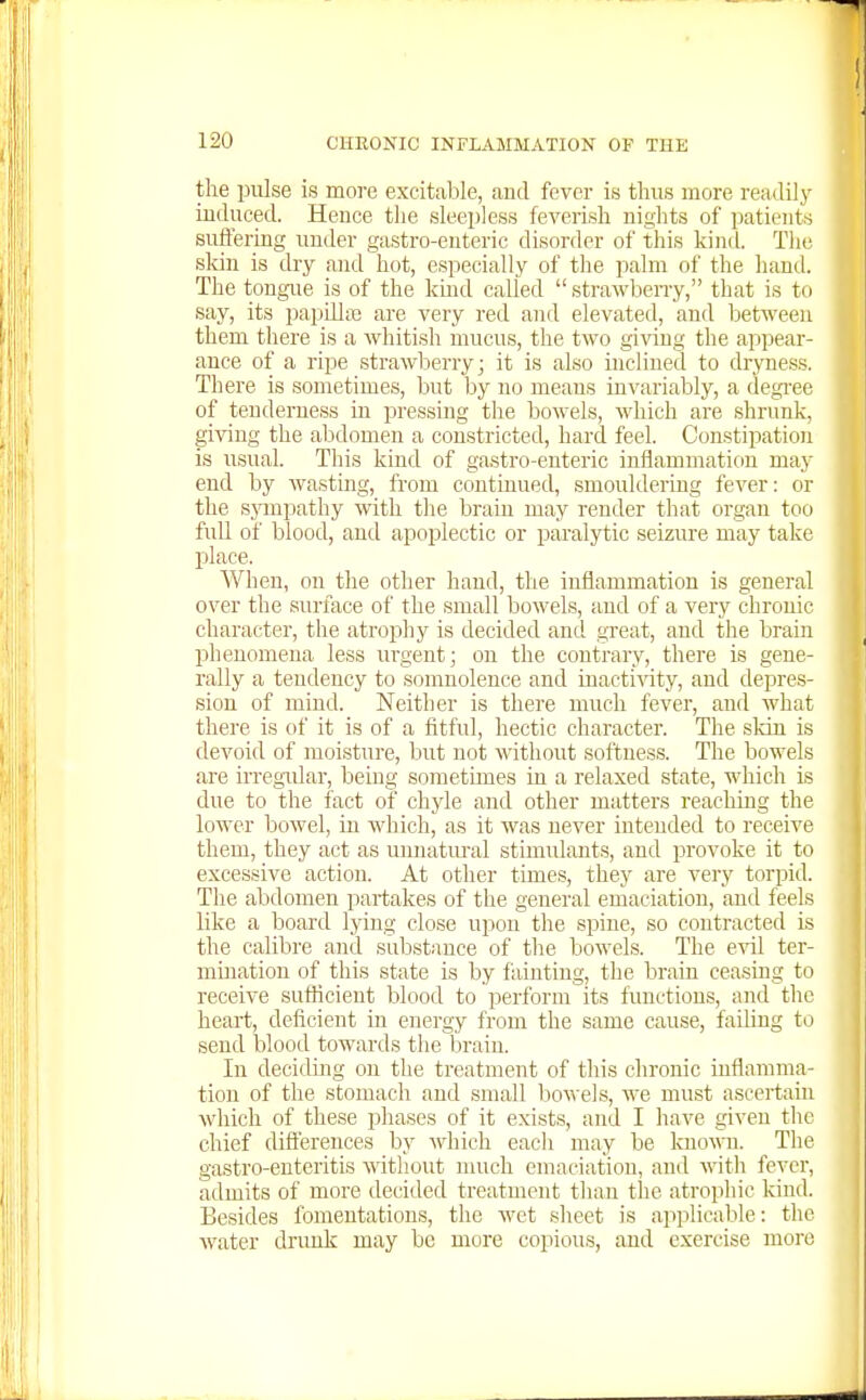 the pulse is more excitable, and fevor is thus more reaJily induced. Hence the sleepless feverish nights of patients suffering under gastro-euteric disorder of this kind. Tlic skin is dry and hot, especially of the palm of the hand. The tongue is of the kind called  strawbeny, that is to say, its papilliB are very red and elevated, and between them there is a whitish mucus, the two giving the appear- ance of a ripe strawberry j it is also inclined to dryness. There is sometimes, but by no meaus invariably, a degi-ee of tenderness in pressing the bowels, which are shrunk, giving the abdomen a constricted, hard feel. Constipation is usual. This kind of gastro-enteric inflammation may end by wasting, from continued, smouldering fever: or the sympathy with tlie brain may render that organ too full of blood, and apoplectic or paralytic seizure may take pilace. When, on the other hand, the inflammation is general over the surface of the small bowels, and of a very chronic character, the atrophy is decided and great, and the brain phenomena less urgent; on the contrary, there is gene- rally a tendency to somnolence and inacti\dty, and depres- sion of mind. Neither is there much fever, and what there is of it is of a fitful, hectic character. The skin is devoid of moisture, but not without softness. The bowels are irregular, being sometimes in a relaxed state, which is due to the fact of chyle and other matters reachmg the lower bowel, in which, as it was never intended to receive them, they act as umiatm-al stimulants, and provoke it to excessive action. At other times, they are very torpid. The abdomen partakes of the general emaciation, and feels like a board lying close upon the spine, so contracted is the calibre and substance of the bowels. The evil ter- mination of this state is by fainting, the brain ceasing to receive sufficient blood to perform its functions, and the heart, deficient in energy from the same cause, failing to send blood towards the Ijrain. In deciding on the treatment of this chronic inflamma- tion of the stomach and small bowels, we must ascertain which of these phases of it exists, and I have given the chief dift'erences by which eacli may be known. The gastro-euteritis without nuich emaciation, and with fever, admits of more decided treatment than the atrophic kind. Besides fomentations, the wet sheet is apjilicalile: the water drimk may be more copious, and exercise more