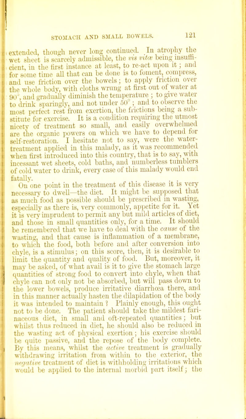 exteuded, thou'di never lou^ coutinued. lu atrophy the wet sheet is scarcely admissible, the vis vitce being msuffi- ient, in the fast instance at least, to re-act upon it; and •X -iome time all that can be done is to foment, compress, and use friction over the bowels; to apply fric^tion over the whole body, with cloths ^\Tllng at first out of water at ■lo' audoTadually diminish the temperature ; to give water t.;i drink 'sparingly, and not under 50°; and to observe the luiist perfect rest from exertion, the frictions being a sub- -Titute for exercise. It is a condition retiuu-ing the utmost nicety of treatment so small, and easily overwhelmed ire the orsimic powers on which we have to depend for -c-If-restoration. I hesitate not to say, Avere the water- treatment applied in this malady, as it was recommended when first introduced into this country, that is to say, with incessant wet sheets, cold baths, and numberless tumblers of cold water to drmk, every case of this malady would end tatallv. On one point in the treatment of this disease it is very necessarj- to dwell—the diet. It might be supposed that as much food as possible should be prescribed in wasting, .jspeciaUy as there is, very commonly, appetite for it. Yet it is very- imprudent to permit any but mild articles of diet, and those in small quantities only, for a tune. It should be remembered that we have to deal with the cause of the wasting, and that cause is infiammatiou of a membrane, to which the food, both before and after conversion uito ^■hvle, is a stimulus; on this score, then, it is desirable to limit the quantity and quality of food. But, moreover, it may be asked, of what avail is it to give the stomach large quantities of strong food to couveit into chyle, wdien that ■hyle can not only not be absorbed, but will pass domi to the lower bowels, produce iiTitative diarrhoea there, and in this manner actually hasten the dilapidation of the body it was intended to maintain 1 Plainly enough, this ought not to be done. The patient should take the mildest fari- naceou.s diet, in small and oft-repeated quantities; but whiJ.st thus reduced in diet, he should also be reduced in the wa.sting act of physical exertion; his exercise should be quite passive, and the repose of the Ijody complete. By this means, whilst the active treatment is gi;adually withdrawing irritation froiri within to tiie exterior, the iiffjaiive treatment of diet is withholding irritations which would be api^lied to the internal morbitl i)art itself; the