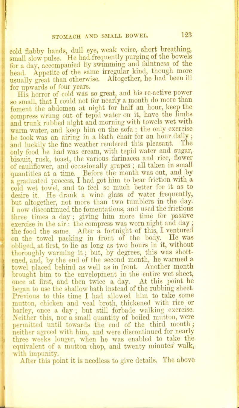 cold flabby hands, dull eye, weak voice, short breathing, small slow pulse. He had frequently purging of the bowels for a day, accompanied by swimming and famtness of the head. Appetite of the same u-regular kind, though more usually gi-eat than otherwise. Altogether, he had been ill for upwards of fom- years. His horror of cold was so great, and his re-active power ?o small, that I could not for nearly a month do more than toment the abdomen at night for half an hour, keep the compress ^Tung out of tepid water on it, have the linabs and tnmk rubbed night and morning with towels wet with warm water, and keep him on the sofa : the only exercise he took was an airing in a Bath chair for an hour daily; and luckily the fine weather rendered this pleasant. The only food he had was cream, with tepid water and sugar, biscuit, rusk, toast, the various farinacea and rice, flower of cauliflower, and occasionally grapes ; all taken in small quantities at a time. Before the month was out, and by a graduated process, I had got him to bear friction with a cold wet towel, and to feel so much better for it as to desire it. He drank a wine glass of water frequently, but altogether, not more than two tumblers in the day. I now discontinued the fomentations, and used the frictions three times a day ; giving him more time for passive exercise in the air : the compress was worn night and day ; the food the same. After a fortnight of this, I ventured on the towel packing in front of the body. He was obliged, at first, to lie as long as two hours in it, -without thoroughly warming it; but, by degrees, this was short- ened, and, by the end of the second month, he warmed a towel yjlaced behind as well as in front. Another month brought him to the envelopment in the entire wet sheet, once at first, and then twice a day. At this point he began to use the shallow bath instead of the rubbing sheet. Previous to this time I had allowed him to take some mutton, chicken and veal broth, thickened with rice or barley, once a day; but still forbade walking exercise. Neither this, nor a .small quantity of boiled mutton, were permitted until towards the end of the third month; neither agreed with him, and were discontinued for nearly three weeks longer, when he was enabled to take the equivalent of a mutton chop, and twenty minutes' walk, with impunity. After thia point it is needless to give details. The above