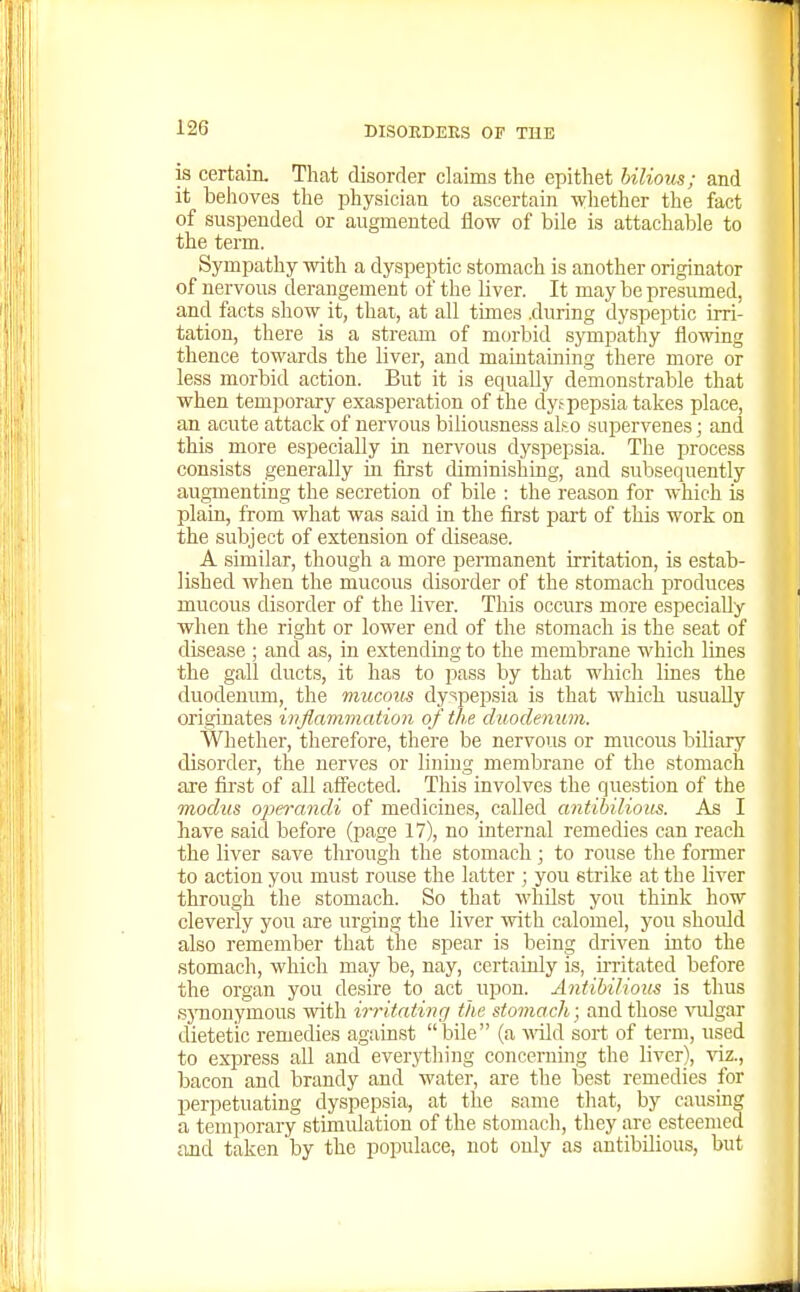 is certain. That disorder claims tlie epithet bilious; and it behoves the physician to ascertain wliether the fact of suspended or augmented flow of bile is attachable to the term. Sympathy with a dyspeptic stomach is another originator of nervous derangement of the liver. It may be presumed, and facts show^ it, thai, at all times .during dyspeptic irri- tation, there is a stream of morbid sympathy flowing thence towards the liver, and maintaining there more or less morbid action. But it is equally demonstrable that when temporary exasperation of the dy,'pepsia takes place, an acute attack of nervous biliousness ali^o supervenes; and this more especially in nervous dyspepsia. The process consists generally in first diminishing, and subsequently augmenting the secretion of bile : the reason for which is plain, from what was said in the first part of this work on the subject of extension of disease. A similar, though a more permanent irritation, is estab- lished when the mucous disorder of the stomach produces mucous disorder of the liver. This occurs more especially when the right or lower end of the stomach is the seat of disease ; and as, in extending to the membrane which lines the gall ducts, it has to pass by that which lines the duodenum, the niucom dyspepsia is that which usually originates inflammation of the duodenum. Whether, therefore, there be nervous or mucous biliary disorder, the nerves or lining membrane of the stomach are first of all affected. This involves the question of the modus OlM-andi of medicines, called antihilious. As I have said before (page 17), no internal remedies can reach the liver save through the stomach; to rouse the former to action you must rouse the latter ; you strike at the liver through the stomach. So that whilst you think how cleverly you are urging the liver with calomel, you should also remember that the spear is being driven into the stomach, which may be, nay, certainly is, irritated before the organ you desire to act upon. Antibilious is thus sj'nonymous with irritatiiir/ the stomach ■ and those vulgar dietetic remedies agiiinst bile (a -wild sort of term, used to express all and everything concerning the liver), viz., bacon and brandy and water, are the best remedies for perpetuating dyspepsia, at the same that, by causing a temporary stimulation of the stomach, they are esteemed and taken by the populace, not only as antibilious, but