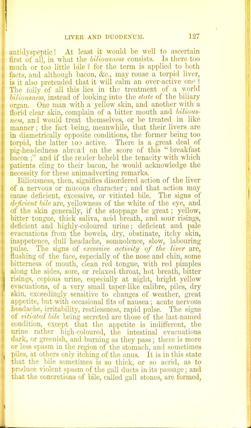 aatidyspeptic! At least it would be well to ascertain first of all, in what the biUomti.ess consists. Is there too much or too little bile 1 for the term is applied to both tacts, and although bacon, &c., may rouse a torpid liver, is it also pretended that it wUl calm an over-active one'? The tolly of ;dl this lies in the treatment of a vorld ' 'lioiisness, instead of looking into the state of the biliary rgan. One man with a yellow sldn, and another with a dovid clear skin, complain of a bitter mouth and hilious- fi-ss, and woiUd treat themselves, or be treated in like umner; the fact being, meanwhile, that their livers are m diametrically opposite conditions, the former being too torpid, the latter loo active. There is a great deal of pig-headedness abrcal on the score of this  breakfast bacon ; and if the reader beheld the tenacity with which patients cling to their bacon, he would acknowledge the necessity for these animadverting remarks. Biliousness, then, signifies disordered action of the liver of a nervous or mucous character; and that action may cause deficient, excessive, or vitiated bile. The signs of deficient bile are, yellowness of the white of the eye, and of the skin generally, if the stoppage be great; yellow, bitter tongue, thick saliva, acid breath, and sour risings, deficient and highly-coloured urine; deficient aud pale evacuations from the bowels, dry, obstinate, itchy sldn, inappetence, didl headache, somnolence, slow, labouring pulse. The signs of excessive activity of the liver are, flushing of the face, especially of the nose and chin, some bitterness of mouth, clean red tongue, vdth red punples along the sides, sore, or relaxed throat, hot breath, bitter risings, copious urine, especially at night, bright yellow evacuations, of a very small taper-Idee calibre, piles, dry skin, exceedingly sensitive to changes of weather, great ': jipetite, but with occasional fits of nausea; acute nervous i.eadache, irritability, restlessness, rapid pulse. The signs of vitiated bile being secreted are those of the last-named ' ondition, except that the appetite is indifi'ercut, the irine rather high-coloured, the intestinal evacuations (lark, or greeni.sh, and burning as they pass; there is more <>T less spasm in the region of the .stomach, and sometimes piles, at others only itching of the anu.s. It is in tliis state tliat the bile sometimes is so thick, or so acrid, as to produce violent spasrn of the gall ducts in its passage; and that the concretions of bile, called gall stones, are formed.