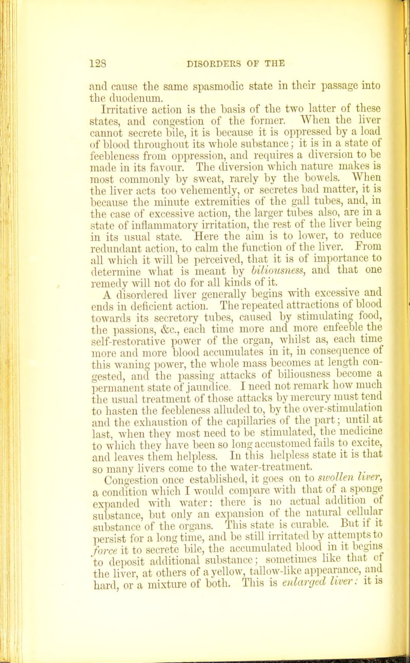 and canse the same spasmodic state in their passage into the duodenum. Irritative action is the basis of the two latter of these states, and congestion of the former. When the liver canuot secrete bile, it is because it is oppressed by a load of blood throughout its whole substance; it is in a state of feebleness from oppression, and requires a diversion to be made in its favour. The diversion which nature makes is most commonly by sweat, rarely by the bowels. When the liver acts too vehemently, or secretes bad matter, it is because the minute extremities of the gall tubes, and, in the case of excessive action, the larger tubes also, are in a state of inflammatory u'ritation, the rest of the liver being in its usual state. Here the aim is to lower, to reduce redundant action, to calm the function of the liver. From all which it will be perceived, that it is of importance to determine what is meant by biliousness, and that one remedy will not do for all kinds of it. A disordered liver generally begins with excessive and ends in deficient action. The repeated attractions of blood towards its secretory tubes, caused by stimidating food, the passions, &c., each time more and more enfeeble the self-restorative power of the organ, whilst as, each time more and more blood accumulates in it, in consequence of this waning power, the whole mass becomes at length con- gested, and the passing attacks of biliousness become a permanent state of jaundice. I need not remark how much the usual treatment of those attacks by mercury must tend to hasten the feebleness alluded to, by the over-stimulation and the exliaustion of the capillaries of the part; uutd at last, when they most need to be stimidated, the medicine to which they have been so long accustomed fails to excite, and leaves them helpless. In this helpless state it is that so many livers come to the water-treatment. Congestion once established, it goes on to swollen liver, a condition which I would compare with that of a .sponge expanded with water: there is no actual addition of substance, but only an expansion of the natural cellular substance of the organs. This state is curable. But if it persist for a longtime, and be still irritated by attempts to force it to secrete bile, the accumulated blood in it begins 'to deposit additional substance; sometimes like that ct the liver, at others of a yellow, tallow-like appearance, and hard, or a mixtm-e of both. This is enlarged liver: it is