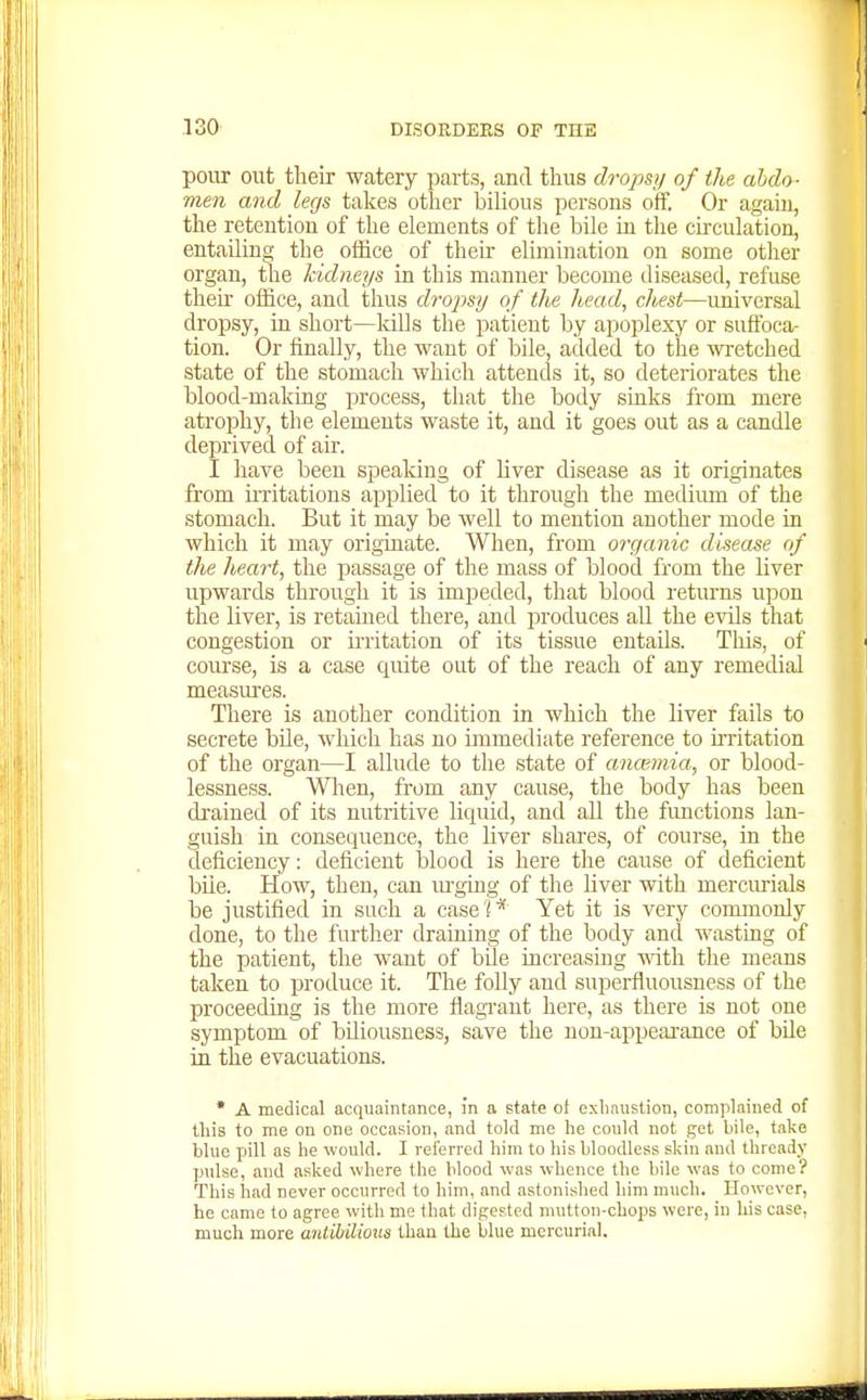 pour out their watery parts, and thus dropsy of the abdo- men and legs takes other bilious persons off. Or again, the retention of the elements of the bile in the circulation, entailing the office of their elimination on some other organ, the kidneys in this manner become diseased, refuse their office, and thus dmpsy of the head, chest—universal dropsy, in short—kills the patient by apoplexy or suffoca- tion. Or finally, the want of bile, added to the wretched state of the stomach which attends it, so deteriorates the blood-making process, that the body sinks from mere atrophy, the elements waste it, and it goes out as a candle deprived of air. I have been spealdng of liver disease as it originates from iiTitations applied to it through the mediimi of the stomach. But it may be well to mention another mode in which it may originate. When, from organic disease of the heart, the passage of the mass of blood from the liver upwards through it is impeded, that blood returns upon the liver, is retained there, and produces all the evils that congestion or irritation of its tissue entaUs. Tliis, of course, is a case quite out of the reach of any remedial measures. There is another condition in which the liver fails to secrete bile, which has no immediate reference to irritation of the organ—I allude to the state of anosmia, or blood- lessness. When, from any cause, the body has been di-ained of its nutritive liquid, and all the fimctions lan- guish in consequence, the liver shares, of course, in the deficiency: deficient blood is here the cause of deficient bile. How, then, can mging of the liver with merciu-ials be justified in such a case '* Yet it is very commonly done, to the further draining of the body and wasting of the patient, the want of bde increasing mth the means taken to produce it. The folly and superfluousness of the proceeding is the more flagi-ant here, as there is not one symptom of bUiousness, save the non-appeai-ance of bile in the evacuations. * A medical acquaintance, in a state of exhaustion, complained of tliis to me on one occasion, and told me he conld not get bile, take blue pill as he would. I referred him to his bloodless skin and thready pulse, and asked where the blood was whence the bile was to come? This had never occurred to him, and astonished him much. However, he came to agree with me that digested mutton-chops were, in his case, much more anlihilious than the blue mercurial.