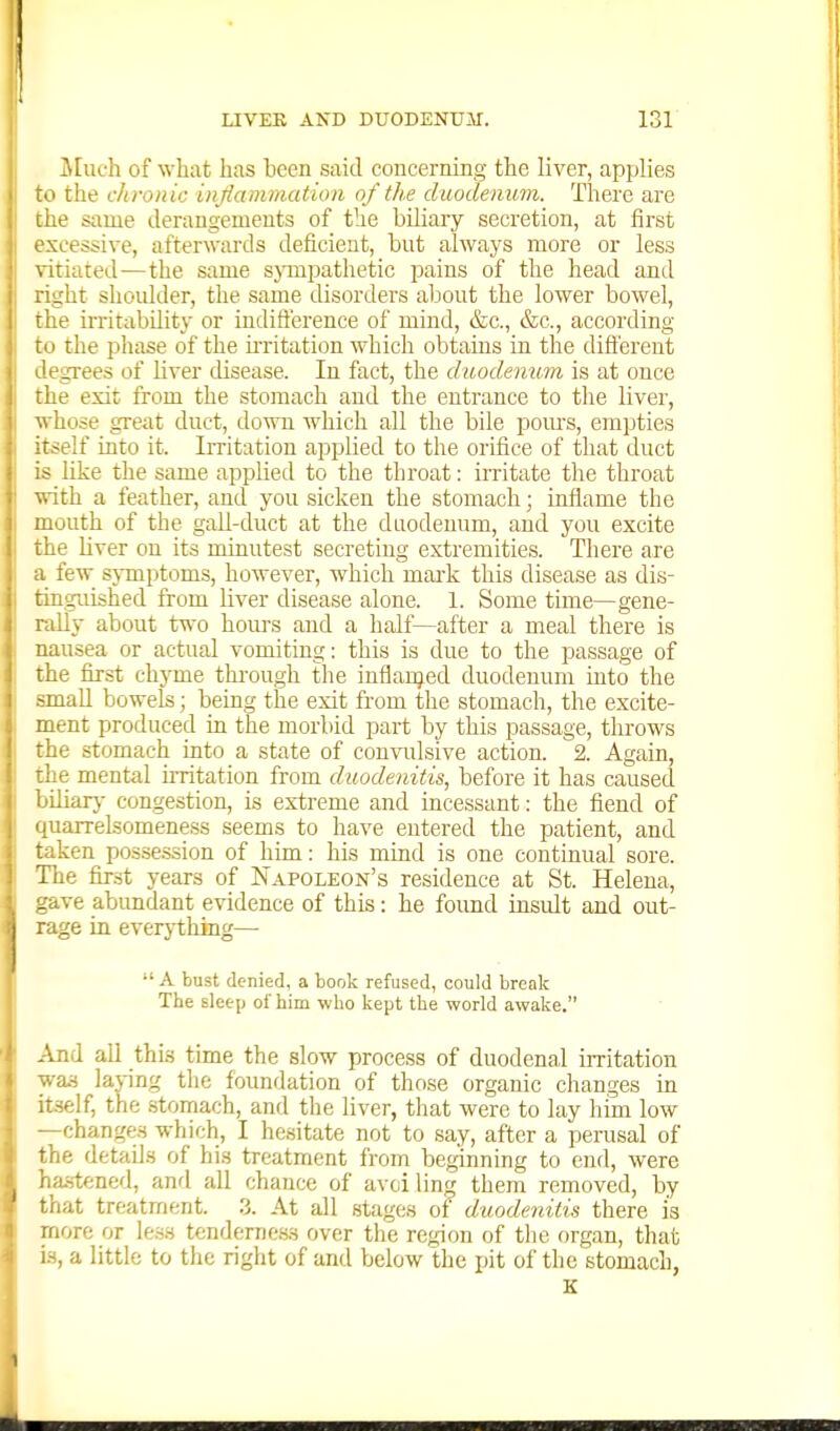 Much of what has been said concerning the liver, applies to the chronic inflammation of the duodenum. There are the same derangements of the biliary secretion, at first excessive, afterwards deficient, but always more or less vitiated — the same sjonpathetic pains of the head and right shoidder, the same disorders about the lower bowel, the irritability or indift'erence of mind, &c., &c., according to the phase of the ii-ritation which obtains in the diSerent degrees of liver disease. lu fact, the duodenum is at once the exit from the stomach and the entrance to the liver, ■whose great duct, down which all the bile pours, empties itself into it. Irritation applied to the orifice of that duct is like the same applied to the throat: irritate the throat ■with a feather, and you sicken the stomach; inflame the mouth of the gall-duct at the duodenum, and you excite the liver on its minutest secreting extremities. There are a few sj-mptoms, however, which mai'k this disease as dis- tinguished from liver disease alone. 1. Some time—gene- rally about two hom-s and a half—after a meal there is nausea or actual vomiting: this is due to the passage of the first chyme thi-ough the inflanjed duodenum into the small bowels; being the exit from the stomach, the excite- ment produced in the morbid part by this passage, throws the stomach into a state of con\T.ilsive action. 2. Again, the mental irritation from duodenitis, before it has caused biliarj- congestion, is extreme and incessant: the fiend of quarrelsomeness seems to have entered the patient, and taken posse.ssion of him: his mind is one continual sore. The fir.st years of Napoleon's residence at St. Helena, gave abundant e-vidence of this: he foimd insult and out- rage in everything—  A bust denied, a book refused, could break The sleep of him who kept the world awake, And all this time the slow process of duodenal irritation was laving the foundation of those organic changes in itself, the stomach, and the liver, that were to lay him low —changes which, I hesitate not to say, after a perusal of the details of his treatment from beginning to end, were has-tened, and all chance of avciling them removed, by that treatment. 3. At all stages of duodenitis there is more or le.ss tenderness over the region of tlie organ, that is, a little to the right of and below the pit of the stomach, K