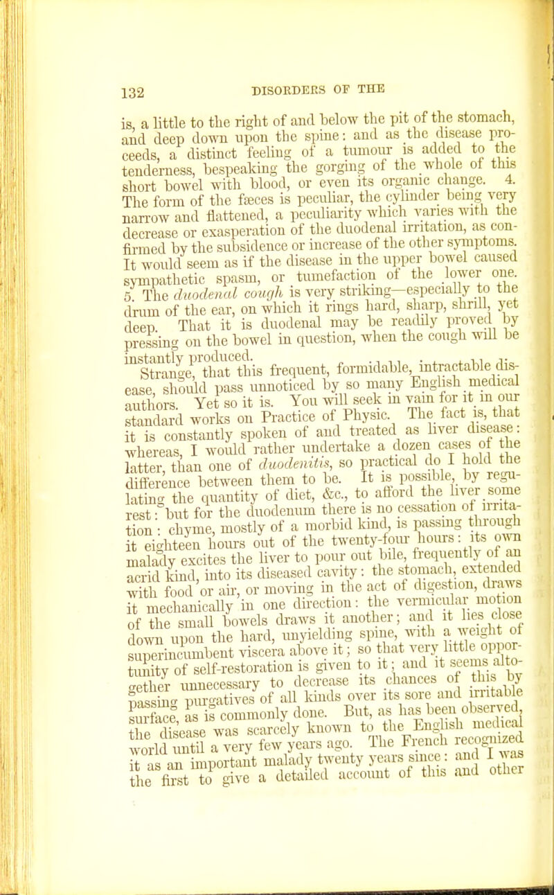 is a little to the right of and below the pit of the stomach, and deep down upon the spine: and as the disease pro- ceeds, a distinct feeling of a tumour is added to the tenderness, bespeaking the gorgmg of the whole of thiB short bowel with blood, or even its organic change. 4. The form of the fajces is peculiar, the cylinder bemg very narrow and flattened, a peculiai-ity which varies with the decrease or exasperation of the duodenal irritation, as con- firmed by the subsidence or increase of the other symptoms. It would seem as if the disease in the upper bowel caused sympathetic spasm, or tumefaction ot the lower one. 5 The duodenal cough is very stnkmg-especial y to the drum of the ear, on which it rings hard, sharp, shrdl yet deeu That it is duodenal may be readily provec by pressing on the bowel in question, when the cough wiU be ^Stoiyrtharthis frequent, formidable, intractable dis- ease, shSuld pass unnoticed by so many English medical authors Yet so it is. You wUl seek m vam for it^ m our sSckrd worls on Practice of Physic. The fact s, that it is constantly spoken of and treated as liver disease: whereas, I woidd rather undertake a dozen cases of he latter, than one of duodenitis, so practical do I hold the difference between them to be. It is possible by regu- lating the quantity of diet, &c., to aflord the liver some rest but for the duodenum there is no cessation of irrita- tion: chyme, mostly of a morbid kmc , is passing through it eighteen hoiu-s out of the twenty-fom- hours: its ow malady excites the liver to pour out :.ile frequentiy of an acrid kmd, into its diseased cavity: the stomach, extended wTth food'or air, or moving in the act of digestion, draws it mechanically in one direction; the vermicular motion of le srall bowels draws it another; and it I.e. c ose down upon the hard, unyielding spine, with a weight of superin<^imbent viscera above it; so that very littie oppor- imity of self-restoration is given to it; and it seems alto- gether unnecessary to decrease its chances of this by SS<^ purgatives of all kmds over its sore and irritable suS as is commonly done. But, as has been observed thP disease was scarcely kuo^ra to the English medical world until a very few years ago. The French recognized Tt as an iniportant malady twenty years since: and I was Sie first ™o give a detailed account of this and other