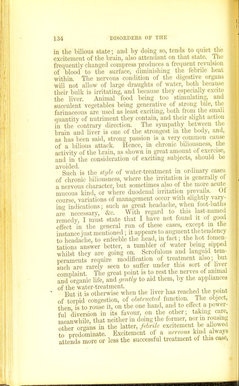 in the bilious state; and by doing so, tends to quiet t ie excitement of the brain, also attendant on that state. I ho frequently changed compress produces a frequent revulsion of blood to the surface, diminishing the febnle beat within. Tlie nervous condition of tlie digestive organs will not allow of large di-aughts of water, both because their bulk is irritating, and because they especially excite the liver. Animal food being too stimulating, and succulent vegetables being generative of strong bile, the farinaceous are used as least exciting, both from the sniali quantity of nutriment they contain, and theii- slight action in the contrary dii-ectiou. The sympathy between the brain and liver is one of the strongest in the body, and, as has been said, strong passion is a very common cause of a bilious attack. Hence, in chronic biliousness, the activity of the train, as shown in gTeat amount of exercise, and in the consideration of excitmg subjects, should be avoided. . ,. Such is the style of water-treatment m ordinary cases of chronic biliousness, where the ii-ritation is generally oi a nervous character, but sometimes also of the more acute mucous land, or where duodenal irritation prevails. Ut course, variations of management occur -mth slightly vary- in'' indications: such as gTeat headache, when foot-baths are necessary, &c. With regard to this last-named remedy, I must state that I have not found it of good eftect 'in the general run of these cases, except m the instance just mentioned; it appears to augment the tendency to headache, to enfeeble the head, in fact; the hot fomen- tations answer better, a tmnbler of water bemg .sipped whUst they are going on. Scrofulous and languid tem- peraments requu-e modification of treatment also; but iuch are rarely seen to sufier under this sort of liver complaint. Tlie gi-eat point is to rest the nerves of animal and organic life, and gently to aid them, by the appliances of the water-treatment. , , ,i ■ . But it is otherwise when the liver has reached the point of toriDid congestion, of obstructed function. The object, then is to rouse it, on the one hand, and to effect a power- ful diversion in its favour, on the other; takmg care, meanwhUe, that neither in doing the former, nor m rousing Xr organs in the latter, fehrUe excitement be allowed to predominate. Excitement of a nervom kind always attends more or less the successful treatment of this case,