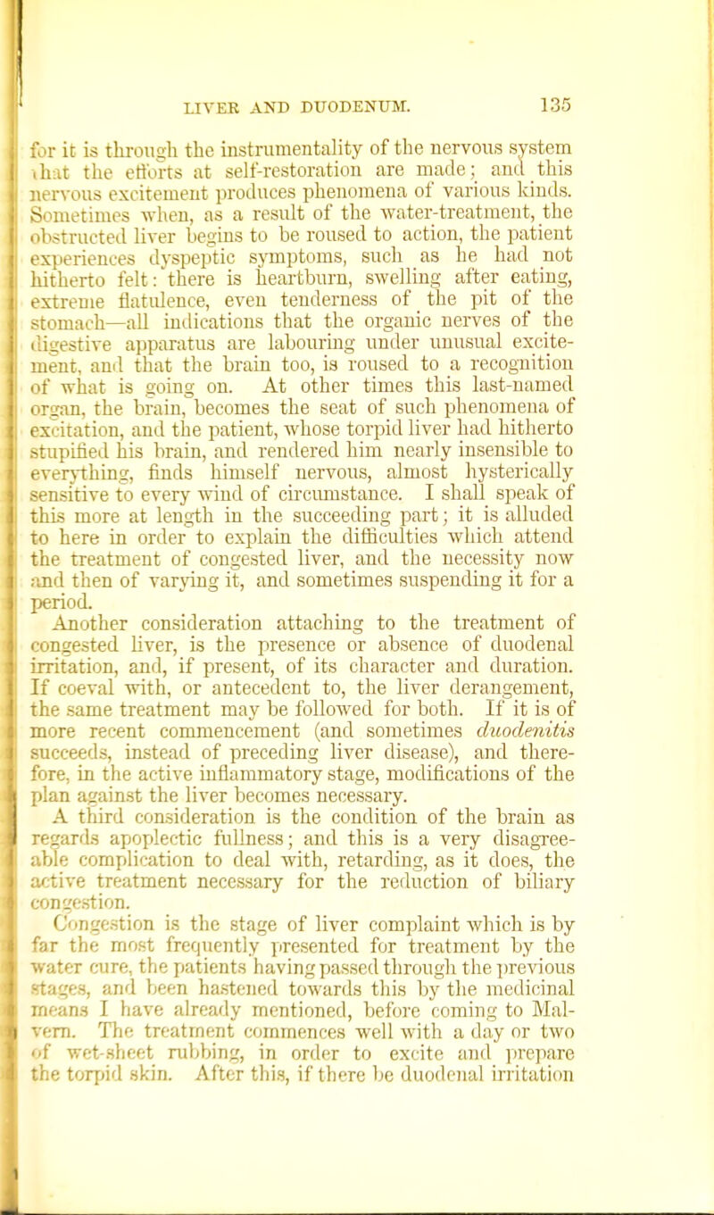 for it is thi-oiigh the instrumentality of the nervous system hat the eti'orts at self-restoration are made; and this nervous excitement produces phenomena of various kinds. S'nnetimes when, as a result of the water-treatment, the Instructed liver begins to be roused to action, the patient xperiences dyspeptic symptoms, sucli as he had not liitherto felt:'there is heartburn, swelling after eating, extreme flatulence, even tenderness of the pit of the -tomach—all indications that the organic nerves of the igestive apparatus are labouring under unusual excite- ;ient, anil that the brain too, is roused to a recognition f what is going on. At other times this last-named rgan, the brain, becomes the seat of such phenomena of xcitation, and the patient, whose torpid liver had hitherto -rupified his brain, and rendered him nearly insensible to f verjthing, finds himself nervous, almost hysterically _^nsitive to every wind of circimistance. I shall speak of this more at length in the succeeding part; it is alluded TO here in order to explain the difficulties which attend the treatment of congested liver, and the necessity now and then of varying it, and sometimes suspending it for a period. Another consideration attaching to the treatment of congested liver, is the presence or absence of duodenal irritation, and, if present, of its character and duration. If coeval with, or antecedent to, the liver derangement, the same treatment may be followed for both. If it is of more recent commencement (and sometimes duodenitis ucceeds, instead of preceding liver disease), and there- fore, in the active inflammatory stage, modifications of the plan against the liver becomes necessary. A third consideration is the condition of the brain as regards apoplectic fullness; and this is a very disagTce- ble complication to deal with, retarding, as it does, the i-tive treatment necessary for the reduction of biliary ingestion. Congestion is the stage of liver complaint Avhich is by 'iir the most frequently presented for treatment by the ■ ater cure, the patients having passed through the preATOus rages, and been ha.stened towards this by the medicinal leans I have already mentioned, before coming to Mal- f-m. The treatment commences well with a day or two f wet-slicet ruljbing, in order to excite and ]irepare r e torjjid skin. After thi.s, if there be duodenal irritation
