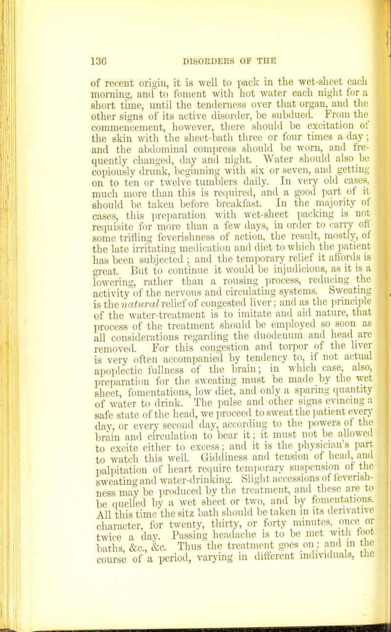 of receut origin, it is Avell to paclv in the wet-slieet cadi morning, and to foment witli hot water each night for a short time, until the tenderness over that organ, and the other signs of its active disorder, be subdued. From the commencement, however, there should be excitation of the skin with the sheet-bath three or four times a day; and the abdominal compress should be worn, and fre- quently changed, day and night. Water should also be copiously drunk, beginning with six or seven, and getting on to ten or twelve tumblers daily. In very old cases, much more than this is required, and a good part of it should be taken before breakfast. In the majority oi cases, this preparation with wet-sheet packing is not requisite for more than a few days, in order to carry ofi some trifling feverishness of action, the result, mostly, of the late u-ritating medication and diet to which the patient has been subjected ; and the temporary relief it aft'ords is great. But to continue it would be injudicious, as it is a lowering, rather than a rousing process, reducing the activity of the nervous and circulating systems. Sweating is the iiaturalvdMot congested liver; and as the principle of the water-treatment is to imitate and aid nature, that process of the treatment should be employed so soon as all considerations regarding the duodenum and head are removed. For this congestion and torpor of the liver is very often accompanied by tendency to, if not actual apoplectic fullness of the brain; in which case also, preparation for the sweating must be made by the wet sheet, fomentations, low diet, and only a sparing quantity of water to drink. The pulse and other signs evincing a safe state of the head, we proceed to sweat the patient every day, or every second day, according to the powers of the brain and circulation to bear it; it must not be allowed to excite either to excess; and it is the physician's pan to watch this well. Giddiness and tension of head,_an(l palpitation of heart require temporary suspension ot the sweating and water-drinking. Slight accessions of ieverish- ness may be produced by the treatment, and these are to be quelled by a wet sheet or two, and by fomentations. All this time'the sitz bath should be taken in its denvativc character, for twenty, thirty, or forty minutes, oiice^ or twice a day. Passing headache is to be met with loot baths, &c., &c. Thus the treatment goes on ; and m the course of a period, varying iu tUlferent mdmduals, the