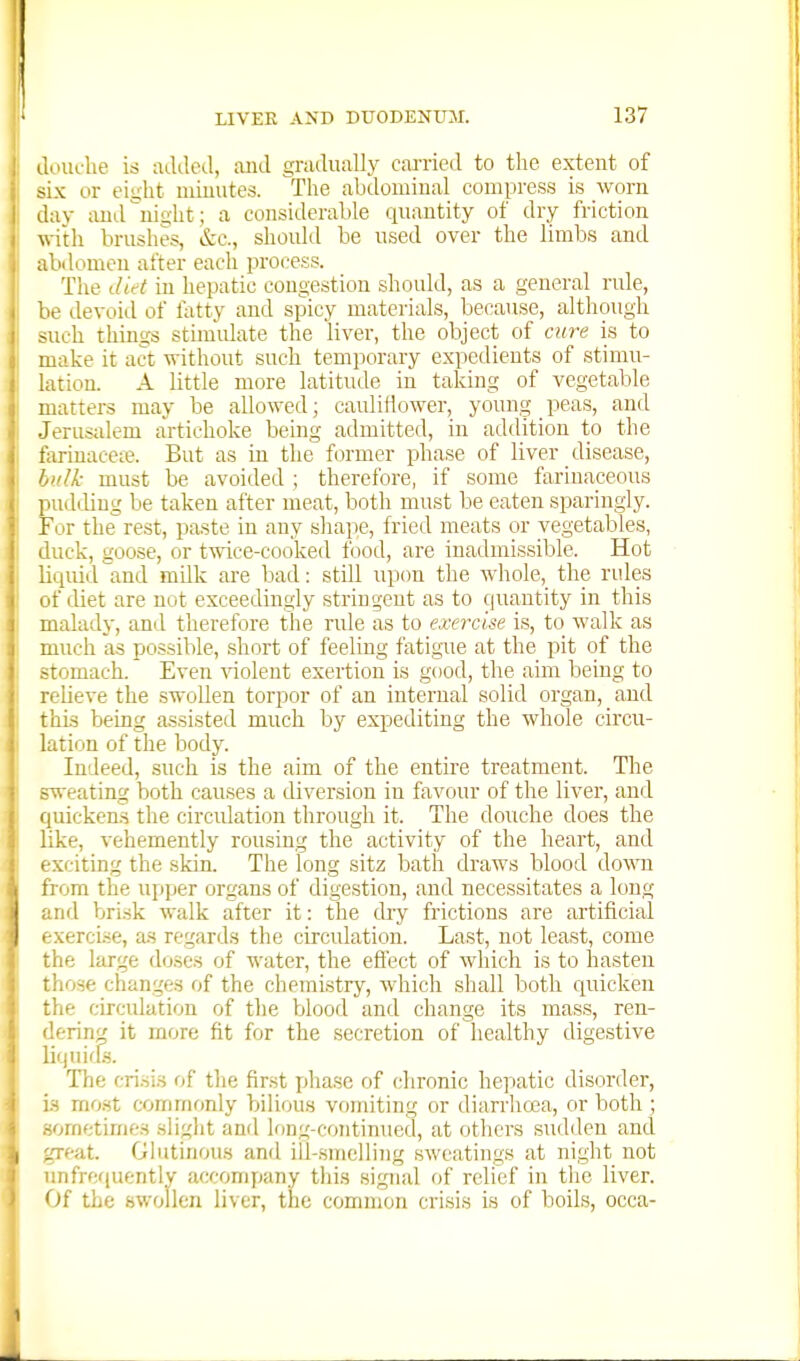 douche is added, ;uid gnidually carried to the extent of six or eight minutes. The abdominal compress is worn day ixudnight; a considerable quantity of dry friction with brushes, &c., should be used over the limbs and abdomen after each process. The ilid in hepatic congestion should, as a general rule, lie devoid of latty and spicy materials, because, although >uch things stimidate the liver, the object of cure is to make it act without such tem]3orary expedients of stimu- lation. A little more latitude in taking of vegetable matters may be allowed; cauliflower, young peas, and Jerusalem artichoke being admitted, in addition to the farinaceie. But as in the former phase of liver disease, bid/.- must be avoided ; therefore, if some farinaceous pudiliug be taken after meat, both must be eaten sparingly. For the rest, paste in any shape, fried meats or vegetables, iluck, goose, or twice-cooked Ibod, are inadmissible. Hot liquid and milk are bad: still upon the whole, the rules of diet are not exceedingly stringent as to quantity in this malady, and therefore the rule as to exercise is, to walk as much as possible, short of feeling fatigue at the pit of the stomach. Even \aolent exertion is good, the aim being to relieve the swollen torpor of an internal solid organ, and thi-s being assisted much by expediting the whole circu- lation of the body. Indeed, such is the aim of the entire treatment. The sweating both causes a diversion in favour of the liver, and quickens the circidation through it. The douche does the like, vehemently rousing the activity of the heart, and exciting the skin. The long sitz bath draws blood down from the upper organs of digestion, and necessitates a long and brisk walk after it: the chy frictions are artificial exercise, a.s regards the circulation. Last, not least, come the large doses of water, the effect of which is to hasten those changes of the chemistry, which shall both quicken the circulation of the blood and change its mass, ren- >!erin^ it more fit for the secretion of healthy digestive lif|uif[s. The crisis of the first phase of chronic he]iatic disorder, is mo.st commonly bilious vomiting or diarrhoea, or both ; -omctimes slight anil long-continued, at others sudden and :.Teat. Glutinous and ill-smelling sweatings at night not unfrequently accomyjany this signal of relief in the liver. Of the swollen liver, the common crisis is of boils, occa-