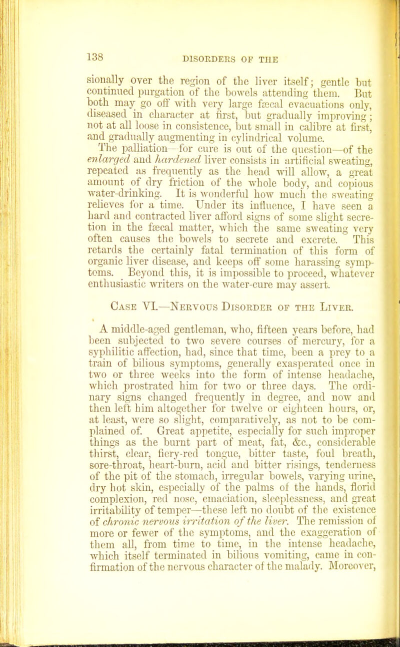 sioually over the region of tLe liver itself; gentle but continued purgation of the bowels attending them. But both may go ofl with vei-y large frecal evacuations only, diseased in character at first, but gradually improving; not at all loose in consistence, iDUt small in calibre at first, and gradually augmenting in cylmdrical volume. The palliation—for cvu-e is out of the question—of the enlarged and hardened liver consists in artificial sweating, repeated as frequently as the head will allow, a gxeat amount of dry friction of the whole body, and copious water-drinking. It is wonderful how much the sweating relieves for a time. Under its influence, I have seen a hard and contracted liver aflbrd signs of some slight secre- tion in the faecal matter, which the same sweating very often causes the bowels to secrete and excrete. This retards the certainly fatal termination of tliis form of organic liver disease, and keeps off some harassing symp- toms. _ Beyond this, it is impossible to proceed, whatever enthusiastic witers on the water-cure may assert. Case VI.—Nervous Disoedee of the Liver. A middle-aged gentleman, who, fifteen years before, had been subjected to two severe courses of mercury, for a syphilitic affection, had, since that time, been a prey to a train of bilious symptoms, generally exasperated once in two or three weelcs into the form of intense headache, which prostrated him for two or three days. The ordi- nary signs changed frequently in degree, and now and then left him altogether for twelve or eighteen hours, or, at least, were so slight, comparatively, as not to be com- plained of Great appetite, especially for such improper things as the burnt part of meat, fat, &c., considerable thirst, clear, fiery-red tongue, bitter taste, foul breath, sore-throat, heart-burn, acid and bitter risings, tenderness of the pit of the stomach, irregular bowels, varying urine, dry hot skin, especially of the palms of the hands, florid complexion, red nose, emaciation, sleeplessness, and great irritability of temper—these left no doubt of the existence of chronic nervous u-ritation of the liver. The remission of more or fewer of the symptoms, and the exaggeration of them all, from time to time, in the intense headache, which itself terminated in bilious vomiting, came in con- firmation of the nervous character of the malady. Moreover,