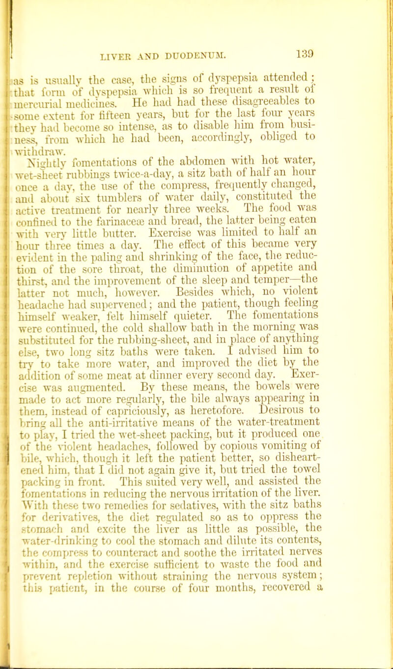 as is usiuillv the case, the signs of dyspepsia attended ':.iit form of dyspepsia whirh is so frequent a residt ol iiercurial medicines. He had had these disagreeables to <ume extent for fifteen years, bnt for the hist foiu- years rhey had become so intense, as to disable liim from busi- ness, from which he had been, accordingly, obliged to withdraw. Mshtly fomentations of the abdomen with hot water, . et-sheet rubbings t\nce-a-day, a sitz bath of half an hoirr lice a dav, the use of the compi-ess, freiiuently changed, .ml about six tumblers of water daily, constituted the ■tive treatment for nearly three weeks. The food was • .nfined to the formaceie and bread, the latter being eaten with very little butter. Exercise was limited to half an hour three times a day. The effect of this became very -vident in the paling and shrinking of the face, the reduc- uon of the sore throat, the diminution of appetite and thirst, and the improvement of the sleep and temper—the atter not much, however. Besides which, no violent leadache had .supen'ened; and the patient, though feeling liunself weaker, felt himself quieter. The fomentations were continued, the cold shallow bath in the morning was ■substituted for the rubbing-sheet, and in place of anything Ise, two long sitz baths were taken. I advised him to riy to take more water, and improved the diet by the u'ldition of some meat at dinner every second day. Exer- cise was augmented. By these means, the bowels were made to act more re.gidarly, the bile always appearing in them, instead of capriciously, as heretofore. Desirous to l.ring all the anti-iiTitative means of the water-treatment to play, I tried the wet-sheet pacldng, but it produced one of the A-iolent headaches, followed by copious vomiting of bile, which, though it left the patient better, so disheart- ened him, that I did not a^ain give it, but tried the towel packing in front. This suited very well, and a.ssisted the tVjraentations in reducing the nervous irritation of the liver. With these two remedies for seilatives, with the sitz baths for derivatives, the diet regulated so as to oppress the -tornach anrl excite the liver as little as possible, the water-drinking to cool the stomach and dilute its contents, the compress to counteract and soothe the irritated nerves within, and the exercise .sufhcient to waste the food and fjrevent repletion without straining the Ticrvous system; thi.s patient, in the course of four months, recovered a