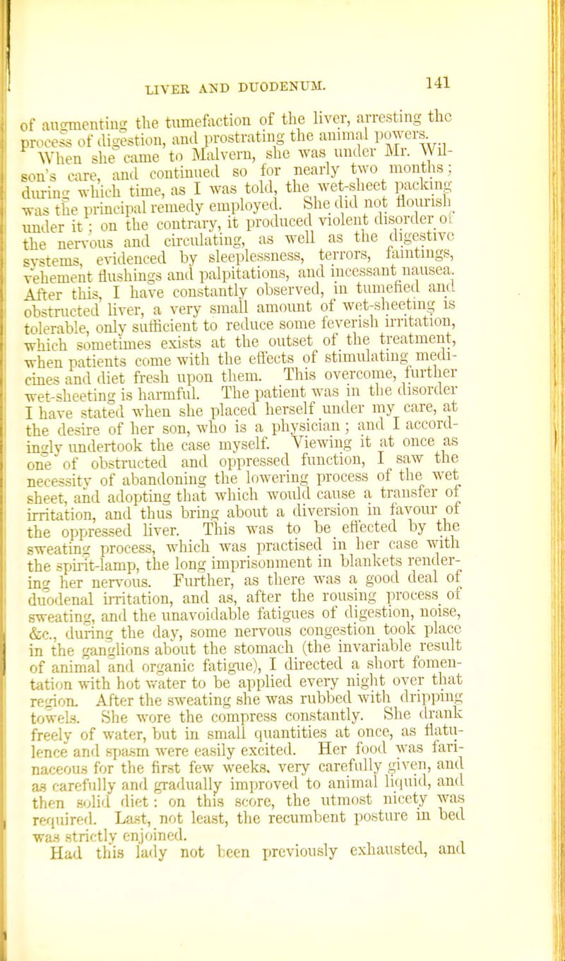 IC of aucnnentiu!; the tumefaction of the liver, arresting the process of tligestiou, and prostrating the annnal POAvers When she came to Malvern, she was under Mr. Wil- ^^>ns care and continued so for nearly two months; during which time, as I was told the wet-sheet packing- was the principal remedy employed. She did not dourisli^ under it; on the contrary, it produced violent disorder ol the nervous and cii-culating, as well as the digestive <v^tems evidenced by sleeplessness, terrors, laintmgs, vehement flushings and palpitations, and incessant nausea After this, I have constantly observed, m tumehed and obstructed' liver, a very small amount of wet-sheetmg is tolerable, only sufficient to reduce some feverish u-ritation, which sometimes exists at the outset of the treatment, when patients come with the effects of stimulating medi- cines and diet fresh upon them. This overcome, further wet-sheetintr is harmful. The patient was m the disortler I have stated when she placed herself under my care, at the desire of her son, who is a physician; and I accord- ingly undertook the case myself Viewing it at once as one of obstructed and oppressed function, I saw the neces.sitv of abandoning the lowering process of the wet sheet, and adopting that which would cause a transfer of irritation, and thus brmg about a diversion m favour ot the oppressed liver. This was to be effected by the sweating process, which was practised in her case with the spirit-lamp, the long imprisonment in blankets render- incr her nervous. Further, as there was a good deal of du'odenal irritation, and as, after the rousing process_ of sweating, and the unavoidable fatigues of digestion, noise, &c., during the dav, some nervous congestion took place in the ganglions about the stomach (the invariable result of animal and organic fatigue), I du-ected a short fomen- tation with hot v,-ater to be applied every night over that region. After the sweating she was rubbed with dripping towels. She wore the compress constantly. She drank freely of water, but in small quantities at once, as flatu- lence and spasrn were easily excited. Her food was fari- naceou.s for the fir.st few weeks, very carefully given, and Wi carefully and gradually improved to animal liquid, and then solid diet: on this score, the utmost nicety was required. Last, not least, the recumbent posture in bed was .strictly enjoined. Had this lady not been i)reviou,sly exhausted, and