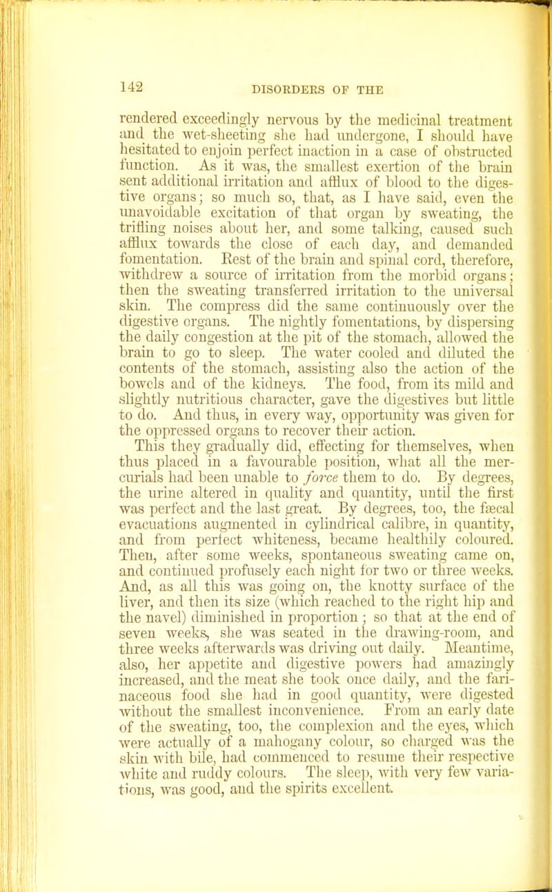 rendered exceedingly nervous by the medicinal treatment and the wet-sheetuig she had undergone, I should have hesitated to enjoin perfect inaction in a case of ohstructed function. _ As it was, the smallest exertion of tlie brain sent additional ii-ritation and afHux of blood to the diges- tive organs; so much so, that, as I have said, even the unavoidable excitation of that organ by sweating, the trifling noises about her, and some talking, caused such afllux towards the close of each day, and demanded fomentation. Kest of the brain and spinal cord, therefore, withdrew a source of ii-ritation from tlie morbid organs; then the sweating transferred irritation to the imiversal skin. The compress did the same continuously over the digestive organs. Tlie nightly fomentations, by dispersing the daily congestion at the pit of the stomach, allowed the brain to go to sleep. The water cooled and diluted the contents of the stomach, assisting also the action of the bowels and of the kidneys. The food, from its mild and slightly nutritious character, gave the digestives but little to do. And thus, in every way, opportunity was given for the oppressed organs to recover their action. This they gTadually did, effecting for themselves, when thus placed in a favourable position, what all the mer- curials had been unable to force them to do. By degrees, the urine altered in quality and quantity, untd the first was perfect and the last great. By degrees, too, the fffical evacuations augmented in cylindrical calibre, in quantity, and from perfect whiteness, became healthily coloured. Then, after some weeks, spontaneous sweating came on, and continued profusely each night for two or three weeks. And, as all this was going on, the knotty surface of the liver, and then its size (which reached to the right hip and the navel) diminished in proportion ; so that at the end of seven weeks, she was seated in the drawing-room, and three weeks afterwards was driving out daUy. Meantime, also, her appetite and digestive powers had amazLiigly increased, and the meat she took ouce daily, and the fari- naceous food she had in good quantity, were digested ^vithout the smallest inconvenience. From an early date of the sweating, too, the complexion and the eyes, which were actually of a mahogany colour, so cliarged was the skin with bUe, had commenced to resume their respective white and ruddy colours. The sleej), with very few varia- tions, was good, and the spirits excellent.