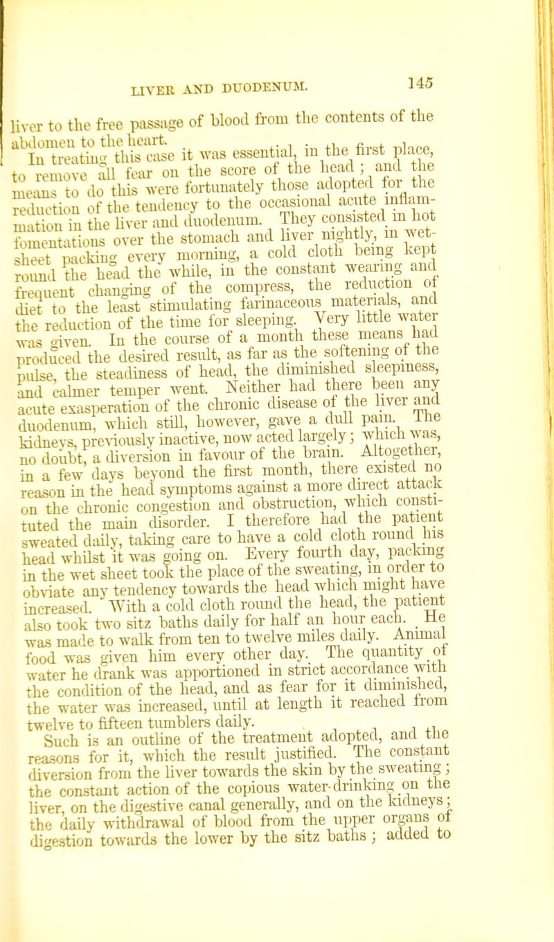 Uvor to the free passage of blood from the contents of the ^iTiZS^i^^e it was essential in the first plaoe^ to remove Si fear on the score of the head ; ami he me.ms to do this .vere fortunately those adopted for the mCtioS of the tendency to the occasional acu e mflam- m t on in the liver and duodenum. They consisted m hot fomenhikms over the stomach and hyer n^gh ly, m wet- sheet packing every morning, a cold cloth being kept rS the he-xd the while, in the constant wearing and Went changmg of the compress, the reduction of Set to the least stmiulatiug farinaceous materials, and the reduction of the time for sleeping Very little water ^vas o-iven. In the course of a month these means had produced the desh-ed result, as far as the, softening of the Use, the steadiness of head, the diminished sleepiness, Ld calmer temper went. Neither had there been any acute exasperation of the chronic disease of the liver and duodenum, which still, however, gave a dull pam. ihe kidnevs, pre\iously inactive, now acted largely ] which was, m. doubt; a diversion in favour of the brain. Altogether, in a few days beyond the first month, there existed no rea.son in the head symptoms against a more direct attack on the chronic congestion and obstruction, which consti- tuted the main disorder. I therefore had the patient sweated daily, taking care to have a cold cloth round his head whUst it was going on. Every fourth day, packing in the wet sheet took the place of the sweating, in order to obA-iate any tendency towards the head which might have increased With a cold cloth round the head, the patient also took two sitz baths daily for half an hour each. He was made to walk from ten to twelve miles daily. Animal food was given him every other day. The quantity ot water he drank was apportioned in strict accordance with the condition of the head, and as fear for it diminished, the water was increased, until at length it reached from twelve to fifteen tumblers daily. , , ■, wi Such is an outline of the treatment adopted, and the reasons for it, which the result justified. The constant diversion from the liver towards the skm by the sweatino-; the con.stant action of the copious water-drinkina; on tlie liver, on the dige.stive canal generally, and on the kidneys; the daily withdrawal of blood from the upper organs of digestion towards the lower by the sitz baths ; added to