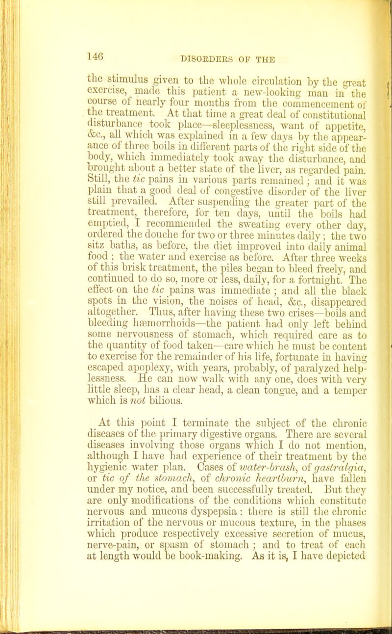 the stimulus given to the whole circulation hy the great exercise, made tliis patient a new-looking man in the coiu-se of nearly four months from the commencement o!' the treatment. At that time a great deal of constitutional disturbance took place—sleeplessness, want of appetite, &c., all which was explained in a few days by the appear- ance of three boils in different parts of the rii-^it side of the body, which immediately took away the disturbance, and brought aljout a better state of the liver, as regarded pain. Still, the tic pains in various parts remained ; and it was plain that a good deal of congestive disorder of the liver still prevailed. After suspending the gi-eater part of the treatment, therefore, for ten days, until the boils had emptied, I recommended the sweating every other day, ordered the douche for two or three minutes daily; the two sitz baths, as before, the diet improved into daily animal food ; the ^vater and exercise as before. After three weeks of this brisk treatment, the piles began to bleed freelj^, and continued to do so, more or less, daily, for a fortnisht. The effect on the tic pains was immediate ; and all the black spots in the vision, the noises of head, &c., disappeared altogether. Thus, after having these two crises—boils and bleeding ha3morrhoids—the patient had only left behind some nervousness of stomach, which required care as to the quantity of food taken—care which he must be content to exercise for the remainder of his life, fortimate in having escaped apoplexy, with years, probably, of paralyzed help- lessness. He can now walk with any one, does with very little sleep, has a clear head, a clean tongue, and a temper which is not bilious. At this point I terminate the subject of the clironic diseases of the primary digestive organs. There are several diseases involving those organs which I do not mention, although I have had experience of their treatment by the hygienic water plan. Cases of ivater-brash, of gastralgia, or tic of the stoiiiach, of chronic heartburn, have follen under my notice, and been successfully treated. But they are only modifications of the conditions which constitute nervous and mucous dyspep.sia : there is still tlie chronic irritation of the nervous or mucous texture, in the phases which produce respectively excessive secretion of mucus, nerve-pain, or spasm of stomach ; and to treat of eacli at length woidd be book-maldng. As it is, I have depicted