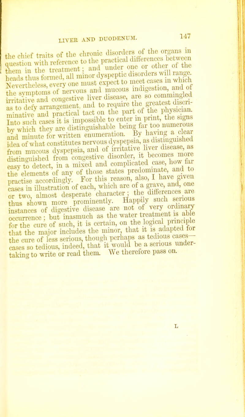 tl,o chief traits of Uic clirotiic disorders of the organs in &S.S?,^^'SlinUsi.^icd^ rrit itiv??nd couoestive liver disease, are so conimmgled S^to defv ar anoement, and to require the greatest discn- 'mii't^^m ?mctical tact on the part of the physician. T^.h^such cases it is impossible to enter in print, the signs by :-hS S4-are distinguishable behrg far too nuniei.us aid mmiite for ^^Titten enumeration, ^y h^^^nng a c^^^^^^^^ idea of what constitutes nervous dyspepsia, as dibtingmsnea from mu?ous dyspepsia, and ofirr^f-^\^;^^^^ distin<niisheil from congestive disorder, it becomes more 2, tf detect in a mixed and complicated case, how tar ^e'demenrs'of any of those states P-f—'ve'len ni-icti^e accorcUnc^ly. For this reason, also, 1 have given iSration^f each, which are of a gjjve, ani one or two abnost desperate character; the ditierences_are ?hus shoX more prominently. Happily such serious Stances of tUgestive disease are not of very ordinary Simence ■ but inasmuch as the water treatment is ab e forX ca^ of such, it is certain, on the logical principle £t the major includes the mmor, that it is adapted for the cure of less serious, though perhaps as tedious cases- S.'es so tedious, indeed, that it would be a serious under- taking to write or read them. We therefore pass on. L