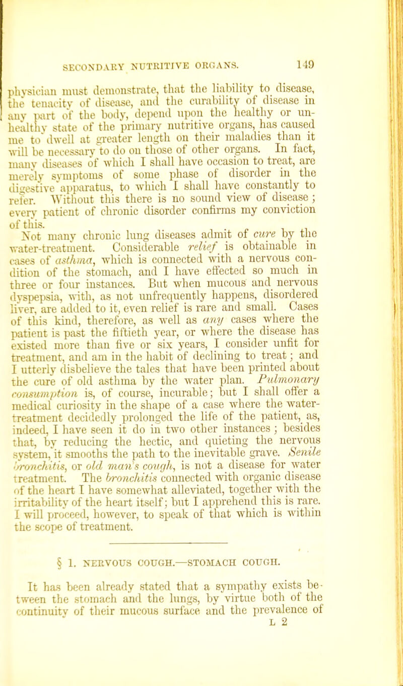 SECONDARY KUTKITIVE ORGANS. pliysiL'iau must deiuonstmte, tliiit the liability to disease, tiie teuauity of disease, and the curability of disease in auy part of the body, depeiul upon the healthy or un- healthy state of the primary nutritive organs, has caused me to'dwell at gi-eater leugth on their maladies than it will be necessary to do on those of other organs. In fact, many diseases of which I shall have occasion to treat, are merely symptoms of some phase of disorder in the Lligestive'appai-atus, to which 1 shall have constantly to refer. Without this there is no sound view of disease ; every patient of chronic disorder confii-ms my conviction of this. Not many chronic lung diseases admit of cure by the water-treatment. Considerable relief is obtainable in cases of asthma, which is connected with a nervous con- dition of the stomach, and I have effected so much in three or four instances. But when mucous and nervous dyspepsia, -^^ith, as not imfrequently happens, disordered liver, are added to it, even relief is rare and small. Cases of this kind, therefore, as well as amj cases where the patient is past the fiftieth year, or where the disease has existed more than five or six years, I consider unfit for treatment, and am in the habit of declining to treat; and I utterly disbelieve the tales that have been printed about the cure of old asthma by the water plan. Pulmonary consumption is, of course, incurable; but I shall offer a medical curiosity in the shape of a case where the water- treatment decidedly prolonged the life of the patient, as, indeed, I have seen it do in two other instances; besides that, by reducing the hectic, and quieting the nervous system, it smooths the path to the inevitable grave. Senile .'JroncJutis, or old man's cough, is not a disease for water treatment. The bronchitis connected with organic disease r>f the heart^ T have somewhat alleviated, together with the irritability of the heart itself; but I apprehend this is rare. I will proceed, however, to speak of that which is within the scope of treatment. § 1. NERVOUS COUGH.—STOMACH COUGH. It ha.H been already stated that a sympathy exists be- tween the stomach and the lungs, by virtue both of the continuity of their mucou.s surface and the prevalence of L 2