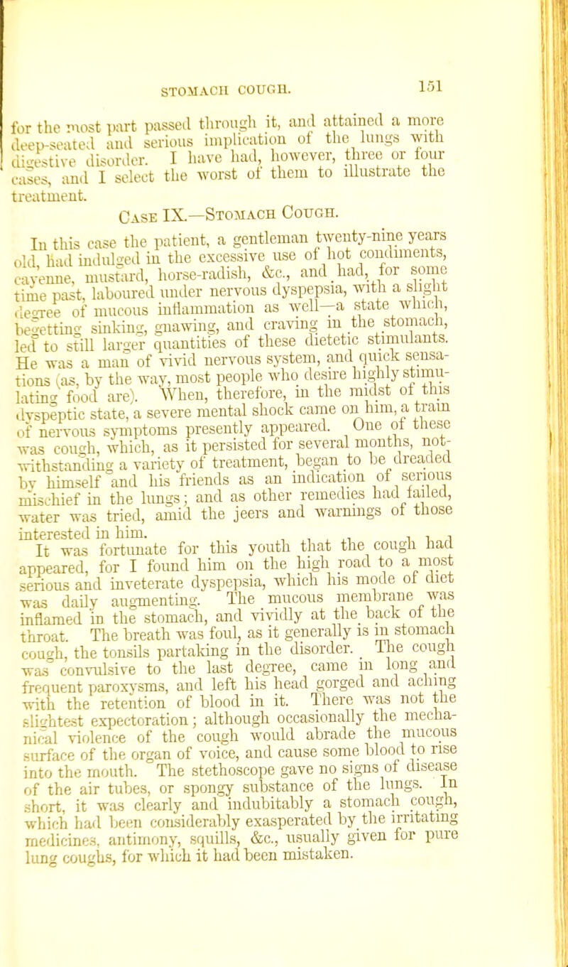 STOMACH COUnU. lor the 'nost part passed through it, and attained a more ileep-soated and serious implieation of the lungs with digestive disorder. I have had, however, three or four cases, and I select the worst ol them to lUustrate the treatment. Case IX.—Stomach Coitgh. In this case the patient, a gentleman twenty-nine years old had indidged in the excessive use of hot condunents, cayemie, mustlird, horse-radish, &c., and had, for some time past, laboured under nervous dyspepsia, with a slight deoxee of mucous intiammation as well—a state which, be^ettino- sinkimr, gnawing, and craving m the stomach, letl to still laroer quantities of these dietetic stimulants. He was a man of ^^vid nervous system, and quick sensa- tions ^as, by the way, most people who desire highly stimu- lating^ food arel When, therefore, m the midst ol this .Ivspeptic state, a severe mental shock came on him, a tram of nervous sjTnptoms presently appeared. One ot these was coucdi, which, as it persisted for several months, not- withstanding a variety of treatment, began to be dreaded bv himself and his friends as an indication ot serious niis.-hief in the limgs; and as other remedies had tailed, water was tried, amid the jeers and warnings of those interested in him. -, , , i t, i It was fortunate for this youth that the cough had appeared, for I found him on the high road to a most .serious and inveterate dyspepsia, which his mode ol diet was daily augmentuig. The mucous membrane was inflamed in the stomach, and vividly at the back ot the throat. The breath was foul, as it generally is m stomach couch, the tonsils partaking in the disorder. The cough wa.s comiilsive to the last degree, came in long and frequent paroxvsms, and left his head gorged and aching with the retention of blood in it. There was not the f-lif/htest expectoration; although occasionally the mecha- nical violence of the cough woidd abrade the mucous surface of the organ of voice, and cause some blood to rise into the mouth. The stethoscope gave no signs of disease of the air tubes, or spongy substance of the lungs, in short, it was clearly and indubitably a stomach cough, which had been considerably exasperated by the irritating medicines, antimony, squills, &c., usually given for pure lung coughs, tor which it had been mistaken.