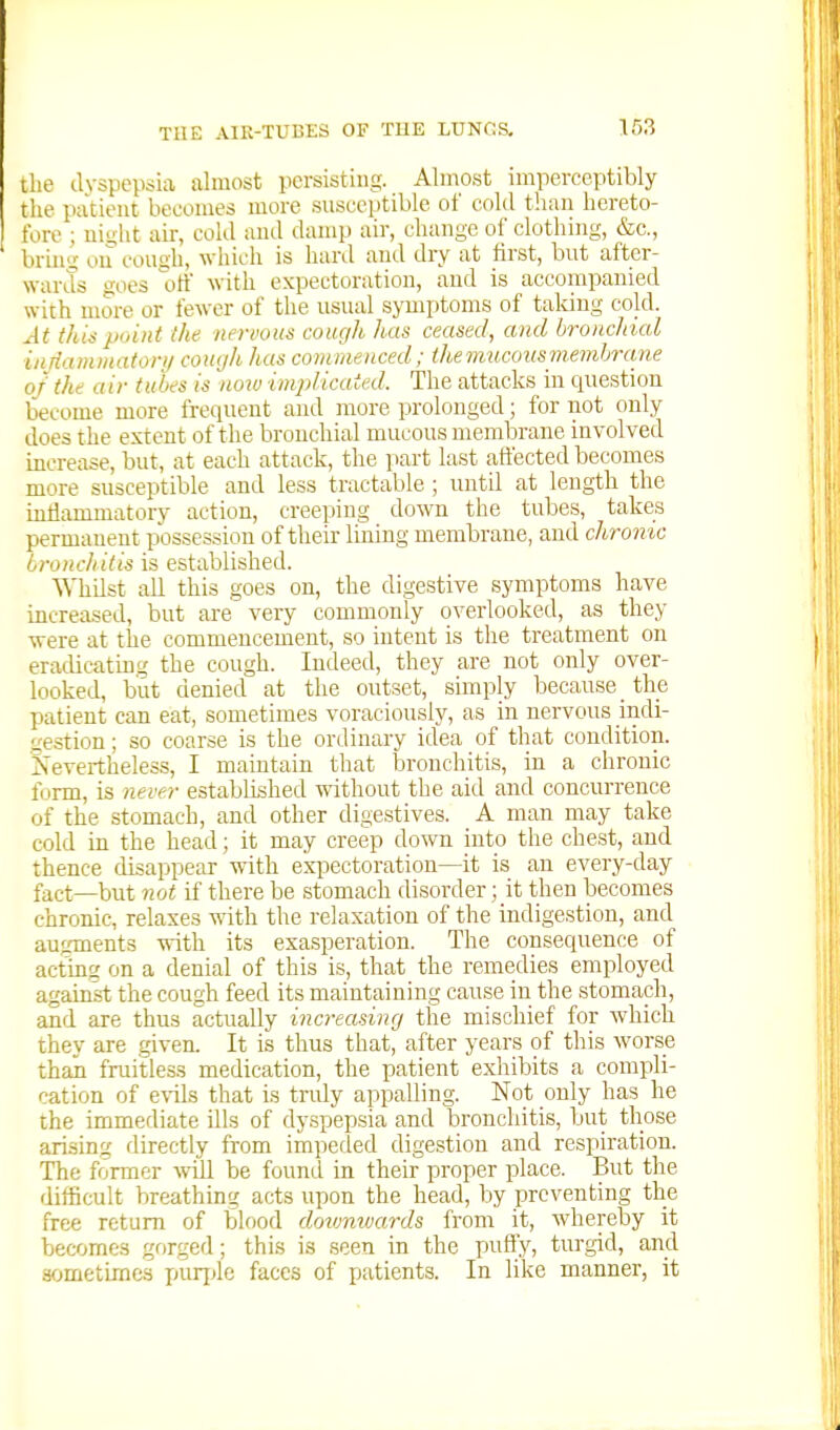 the dyspepsia almost persisting. Almost imperceptibly the patient becomes more susceptible of cold than hereto- fore ; niiiht air, cold and damp air, change of clothing, &c., bring ou couali, which is hard and dry at hrst, but after- wards goes oti with expectoration, and is accompanied with more or fewer of the usual symi)toms of taking cold. At this point the nernous cough has ceased, and bronchial inrianimaton/ coiujh has commenced; the mucous memhrane of the air tubes is now implicated. The attacks in cpiestion become more frequent and more prolonged; for not only does the extent of the bronchial mucous membrane involved increase, but, at each attack, the part last atfected becomes more susceptible and less tractable ; until at length the inflammatory action, creeping down the tubes, takes permanent possession of their lining membrane, and chronic bronchitis is established. ^yhilst all this goes on, the digestive symptoms have increased, but are very commonly overlooked, as they were at the commencement, so intent is the treatment on eradicatmg the cough. Indeed, they are not only over- looked, but denied at the outset, simply because _ the patient can eat, sometimes voraciously, as in nervous indi- gestion ; so coarse is the ordinary idea of that condition. Nevertheless, I maintain that bronchitis, in a chronic form, is 7iever established without the aid and concurrence of the stomach, and other digestives. A man may take cold in the head; it may creep down into the chest, and thence disappear with expectoration—it is an every-day fact—but not if there be stomach disorder; it then becomes chronic, relaxes with the relaxation of the indigestion, and augments with its exasperation. The consequence of acting on a denial of this is, that the remedies employed against the cough feed its maintaining cause in the stomach, and are thus actually increasing the mischief for which they are given. It is thus that, after years of this worse than fruitless medication, the patient exhibits a compli- cation of e\-ils that is truly appalling. Not only has he the immediate ills of dyspepsia and bronchitis, but those arising directly from impeded digestion and respiration. The former will be found in their proper place. But the difficult breathing acts upon the head, by preventing the free return of blood downwards from it, whereby it becomes gorged; this is seen in the puffy, turgid, and sometimes purjjle faces of patients. In like manner, it