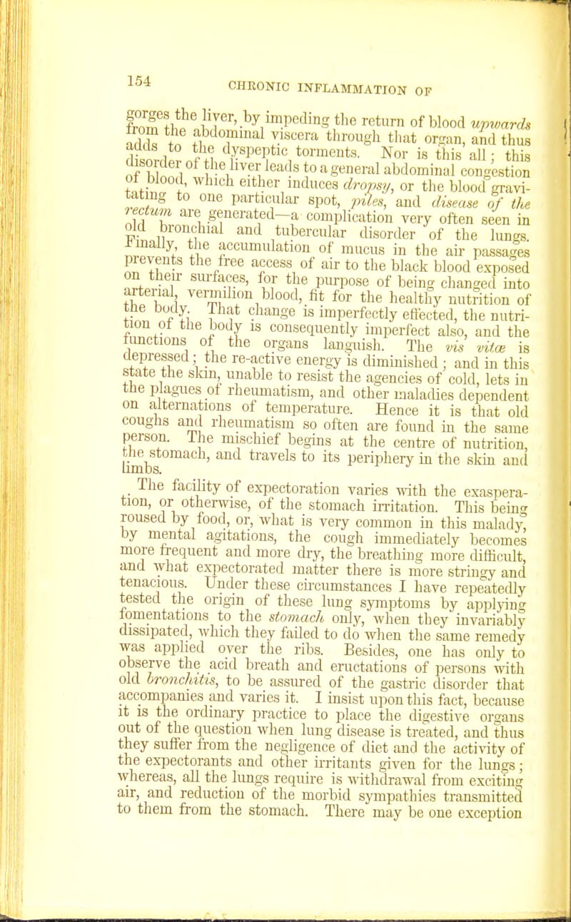 adT to f^»7'al viscera tlirough tliat organ, and thus adds to the dyspeptic torments. Nor is this all • this orb£d tr^^'-^i '^J'^ ^° ^ abdomiSlUlges ion tntS either induces dropsy, or the blood gravi- tat ng to one particular spot, piles, and disease of tU reotunn are generated-a complication very often seen in old bronchial and tubercular disorder of the lungs. irlf^l .1 accumulation of mucus in tlie air passages pieyents the free access of air to the black blood e.xpo.sed on theu- suifaces, for the purpose of being clianged into arterial vemilion blood, fit for the healthy nutrition of tiie body That change is imperfectly ettected, the nutri- t on of the body is consequently imperfect also, and the fimctions of the organs languish. The vis vitce is depressed; the re-active energy is diminished ; and in this state the slaii unable to resist the agencies of cold, lets in tlie plagues ot rheumatism, and other malacUes dependent on alternations of temperature. Hence it is that old coughs and rheumatism so often are found in the same person. The mischief begins at the centre of nutrition, ^^stomach, and travels to its periphery in the skin and The facility of expectoration varies mth the exaspera- tion, or otherwse, of the stomach imtation. Tliis being roused by food, or, what is very common in this malady by mental agitations, the cough immediately becomes more frequent and more dry, the breathing more difficult, and what expectorated matter there i,s more stringy and tenacious. Under these cu-cumstances I have repeatedly tested the origin of these lung symptoms by appljnnc fomentations to the stomach only, wlien they invariably dissipated, which they failed to do when the same remedy was applied over the ribs. Besides, one has only to observe the acid breath and eructations of persons with old bronchitis, to be assured of the gastric disorder that accompanies and varies it. I insist upon this foct, because it is the ordinary practice to place the digestive organs out of the question when lung disease is treated, and thus they suffer from the negligence of diet and the acti^^ty of the expectorants and other irritants given for tlie lungs; whereas, all the lungs require is withdrawal from exciting air, and reduction of the morbid sympathies transmitted to them from the stomach. There may be one exception