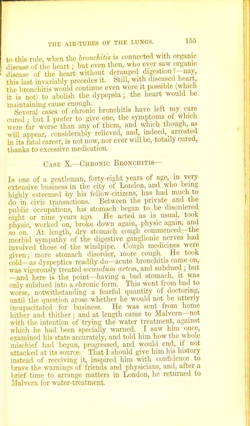 to this rule, when the bronchitis is connected with organic disease of the heart ; but even then, who ever saw organic disease of the heart without deranged digestion -nay, this hist invariably precedes it. Still, with diseased heart, the bronchitis woidd continue even were it pos.sible (which it is not) to abolish the dyi^epsia; the heart would be maintaining cause enough. , , ^4- Severd cases of chronic bronchitis have left my caie cured • but I prefer to give one, the symptoms of which were far worse than any of them, and which though as vrin appear, considerably relieved, and, indeed, arrested in its fatal career, is not now, nor ever will be, totady cured, thanks to excessive medication. Case X.—Chronic Bronchitis- Is one of a gentleman, forty-eight years of age, in very extensive business in the city of London, and who being hit^hly esteemed by his fellow-citizens, has had much to do°in civic transactions. Between the private and the public occupations, his stomach began to be disordered ei<rht or nine years ago. He acted as is usual, took physic, worked on, broke down again, physic agam, and so on. At length, dry stomach cough commenced—the morbid srapathv of the digestive ganglionic nerves had involved 'those of the windpipe. Cough medicines were cdven; more stomach disorder, more cough. He took cold—as dyspeptics readily do—acute bronchitis came on, was vigorously treated secundum artem, and subdued ; but —and here is the point—having a bad stomach, it was onlv subdued into a chronic form. This went from bad to worse, notwithstanding a fearful quantity of doctoring, until the question arose whether he Avould not be utterly incapacitated for business. He was sent from home hither and thither; and at length came to Malvern—not with the intention of trying the water treatment, against which he had been specially warned. I saw him once, examined his state accurately, and told him how the whole mischief had be.gun, progressed, and woidd end, if not attacked at its source. That I should give him his history in-stearl of receiving it, inspired him with confidence to brave the warnings of friends and physicians, and, after a brief time to arrange matters in London, he returned to Malvern for water-treatment.