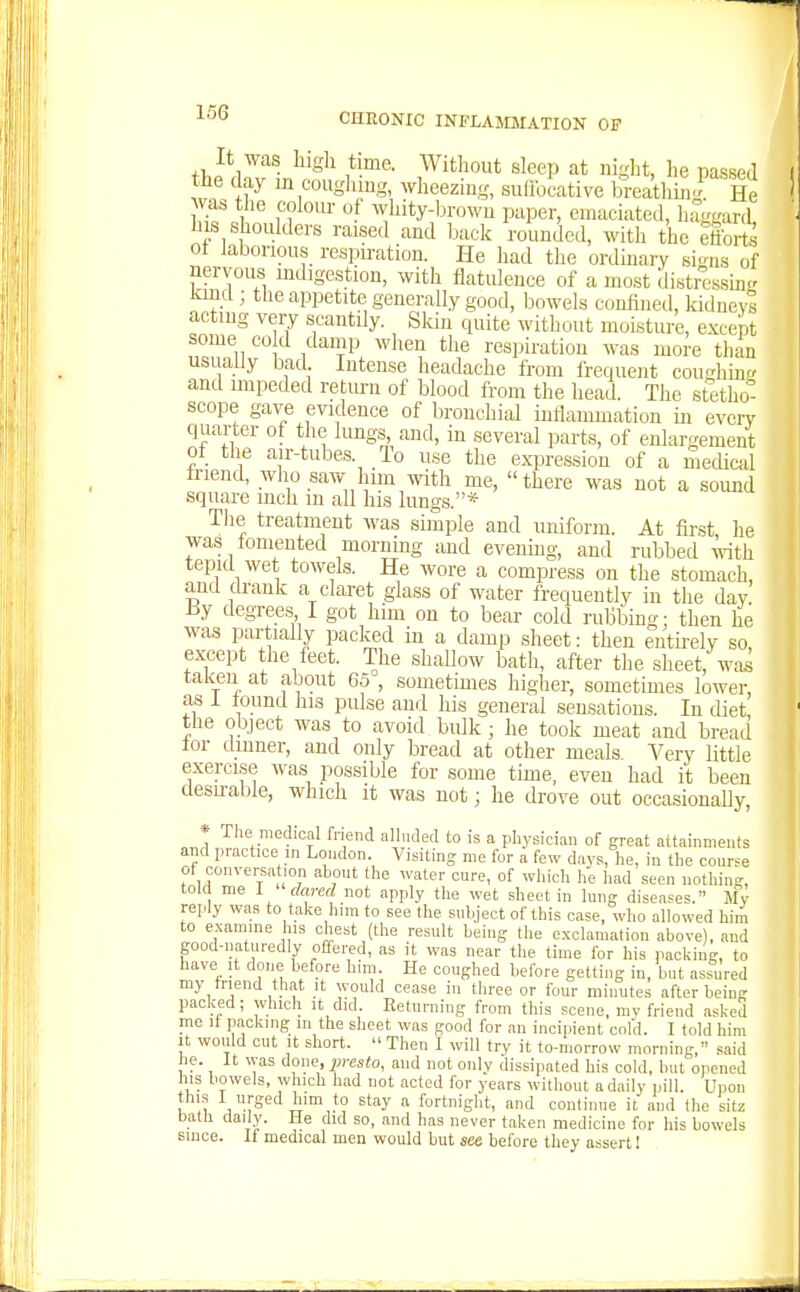 It was higli time. Without sleep at night, he passed the day m coughmg, ^yheeziug, sulibcative toeathini He was the colour of whity-browu paper, emaciated, haggard his shoulders raised and back rounded, with the efforts ot laborious respu-ation. He had the ordiuary sions of nervous mdigestion, with flatuleuce of a most distressing kind; the appetite generally good, bowels confined, kidneys acting vei7 scantily. Skin quite without moisture, except some CO d damp when the respiration was more than usually bad Intense headache from frequent coughmg and impeded retm-n of blood from the head. The stetho- scope gave evidence of bronchial inflammation in every quarter of the lungs and, in several parts, of enlargement of the air-tubes. To use the expression of a mecUcal friend, who saw lum with me, there was not a sound square inch m all his lungs.* Tlie treatment was simple and uniform. At first he was fomented morning and evening, and rubbed with tepid wet towels. He wore a compress on the stomach, and drank a claret glass of water frequently in the day Hy degrees I got him on to bear cold rubbing; then he was partially packed in a damp .sheet: then enth-ely so, except the feet. The shallow bath, after the sheet, wai taken at about 65 , sometimes higher, sometimes lower, as i found his pulse and his general sensations. In diet, the object was to avoid bulk; he took meat and bread for dinner, and only bread at other meals Very little exercise was possible for some time, even had it been clesiral)le, which it was not; he drove out occasionaUy, * The medical friend alluded to is a physician of great aitainments and practice in London. Visiting me for a few days, he, in the conrse ot conversation ahout the water cure, of which he Iiad seen nothing, told me I fW not apply the wet sheet in lung diseases. My reply was to take him to see the subject of this case, who allowed him to examine his chest (the result being the exclamation above), and good-naturedly offered, as it was near the time for his packing, to have It done before him. He coughed before getting in, but assured my triend that it would cease in three or four minutes after being packed; which it did. Returning from this scene, mv friend asked me It packing in the sheet was good for an incipient cold. 1 told him it would cut It short.  Then I will try it to-morrow morning, said he. It was done, presto, and not only dissipated his cold, but opened his bowels, which had not acted for years without a daily pill. Upon his I urged him to stay a fortnight, and conliniie it and the sitz balh daily. He did so, and has never taken medicine for his bowels since. II medical men would but see before they assert I