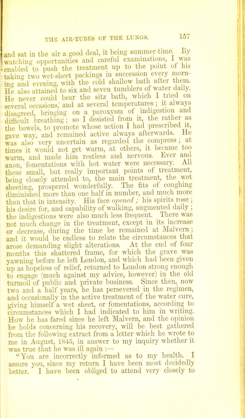 and sat in the air a siood deal, it being siunmer-time Ey watchiii- opportunities aud careful exannnations, i Avas eual.led^to push the treatment up to the point ot his taking two wet-sheet packings in succession every morn- in'^ and eveninsi, with the cold shallow bath after them. He also attained to six and seven tumblers of water daily. He never coidd bear the sitz bath, which I tried on several occasions,' and at several temperatures ; it always di^aoreed, bringing on a paroxysm of indigestion and dithcidt breathing; so I desisted from it, the rather as the bowels, to promote whose action I had prescribed it, crave way, and remained active always afterwards. He Wi.is also verv uncertain as regarded the compress ; at times it would not get warm, at others, it became too warm, aud made him restless aud nervous. Ever aiiu anon, fomentations with hot water were necessary. All these small, but really important_ pomts of treatment, being closelv attended to, the main treatment, the wet sheeting, prospered wonderfully. The fits of coughing diminished more than one half in number, and much more than that in intensity. His face opened ; his spirits rose; his desire for, and capability of walldng, augmented dady; the indigestioas were also much less frequent. There was not much change in the treatment, except in its increase or decrease, during the time he remained at Malvern; and it woidd be endless to relate the circumstances that arose demanduig slight alterations. At the end of four months this shattered frame, for which the grave was yawniac; before he left London, and which had been given up as hopeless of relief, retiuned to London strong enough to encfage (much against my advice, however) in the old turmoil of public and private business. Since then, now two and a half years, he has persevered in the regimen, and occa.sionally in the active treatment of the water cure, giving himself a wet sheet, or fomentations, according to circumstances which I had indicated to him in writing. How he has fared since he left Malvern, and the opinion he holds concerning his recovery, -will be best gathered from the following extract from a letter which he wrote to me in AuM.st, 1845, in answer to my incjuiry whether it wa.s true that he was ill again :— You are incorrectly informed as to my health. I a-s-sure you, .since my return I have been most decidedly better. I have been obliged to attend very closely to